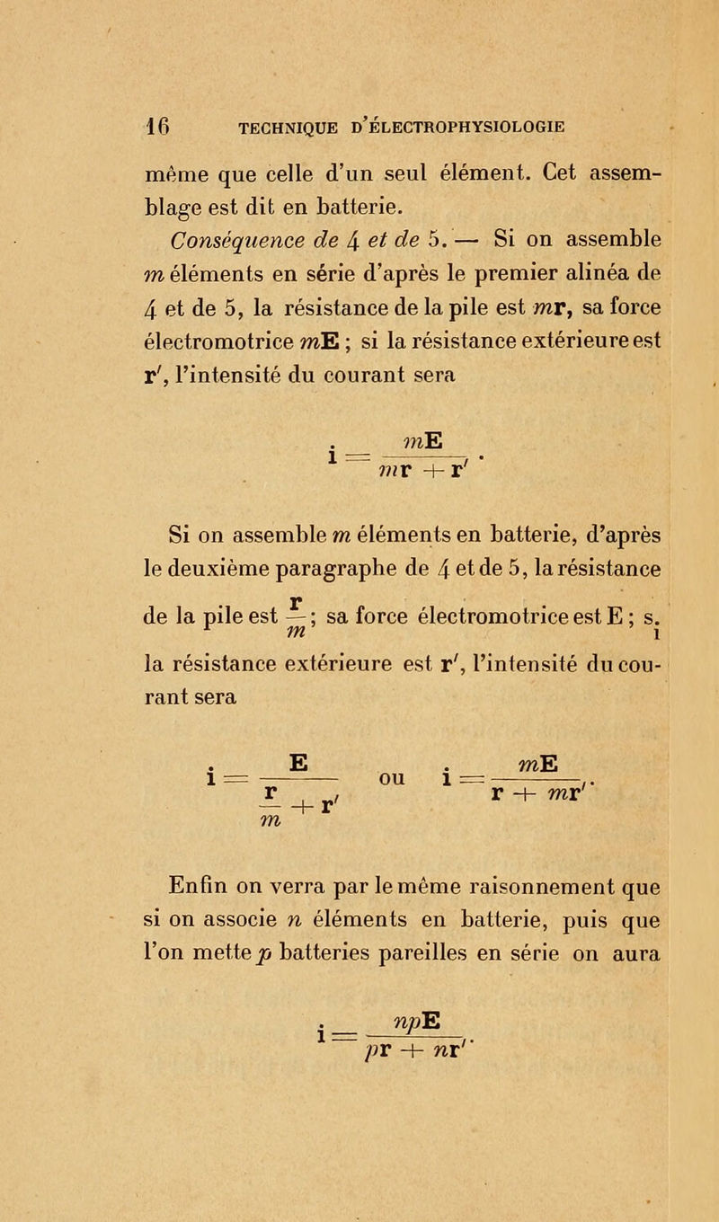 même que celle d'un seul élément. Cet assem- blage est dit en batterie. Conséquence de 4 et de 5.— Si on assemble m éléments en série d'après le premier alinéa de 4 et de 5, la résistance de la pile est mr, sa force électromotrice mE ; si la résistance extérieure est r', l'intensité du courant sera mE mr Si on assemble m éléments en batterie, d'après le deuxième paragraphe de 4 et de 5, la résistance r de la pile est — ; sa force électromotrice est E ; s. la résistance extérieure est r', l'intensité du cou- rant sera mE mr Enfin on verra par le même raisonnement que si on associe n éléments en batterie, puis que l'on mette p batteries pareilles en série on aura . njoE ' pr -h nx1'