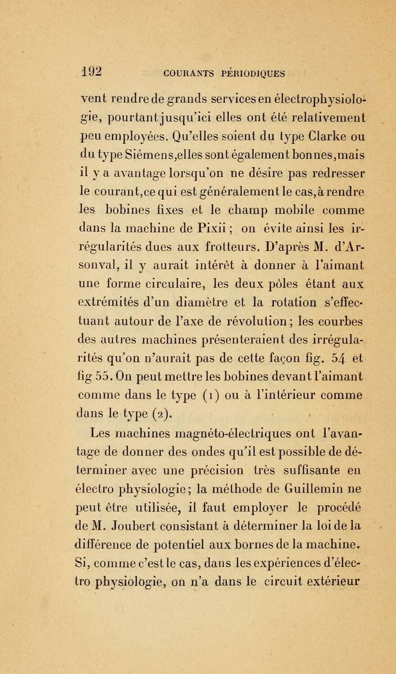 vent rendre de grands services en électrophysiolo- gie, pourtantjusqu'ici elles ont été relativement peu employées. Qu'elles soient du type Clarke ou du type Siémens,elles sont également bonnes,mais il y a avantage lorsqu'on ne désire pas redresser le courant,ce qui est généralement le cas,à rendre les bobines fixes et le champ mobile comme dans la machine de Pixii ; on évite ainsi les ir- régularités dues aux frotteurs. D'après M. d'Ar- sonval, il y aurait intérêt à donner à l'aimant une forme circulaire, les deux pôles étant aux extrémités d'un diamètre et la rotation s'effec- tuant autour de l'axe de révolution ; les courbes des autres machines présenteraient des irrégula- rités qu'on n'aurait pas de cette façon fig. 54 et iîg 55. On peut mettre les bobines devant l'aimant comme dans le type (î) ou à l'intérieur comme dans le type (2). Les machines magnéto-électriques ont l'avan- tage de donner des ondes qu'il est possible de dé- terminer avec une précision très suffisante en électro physiologie ; la méthode de Guillemin ne peut être utilisée, il faut employer le procédé de M. Joubert consistant à déterminer la loi de la différence de potentiel aux bornes de la machine. Si, comme c'est le cas, dans les expériences d'élec- tro physiologie, on n'a dans le circuit extérieur