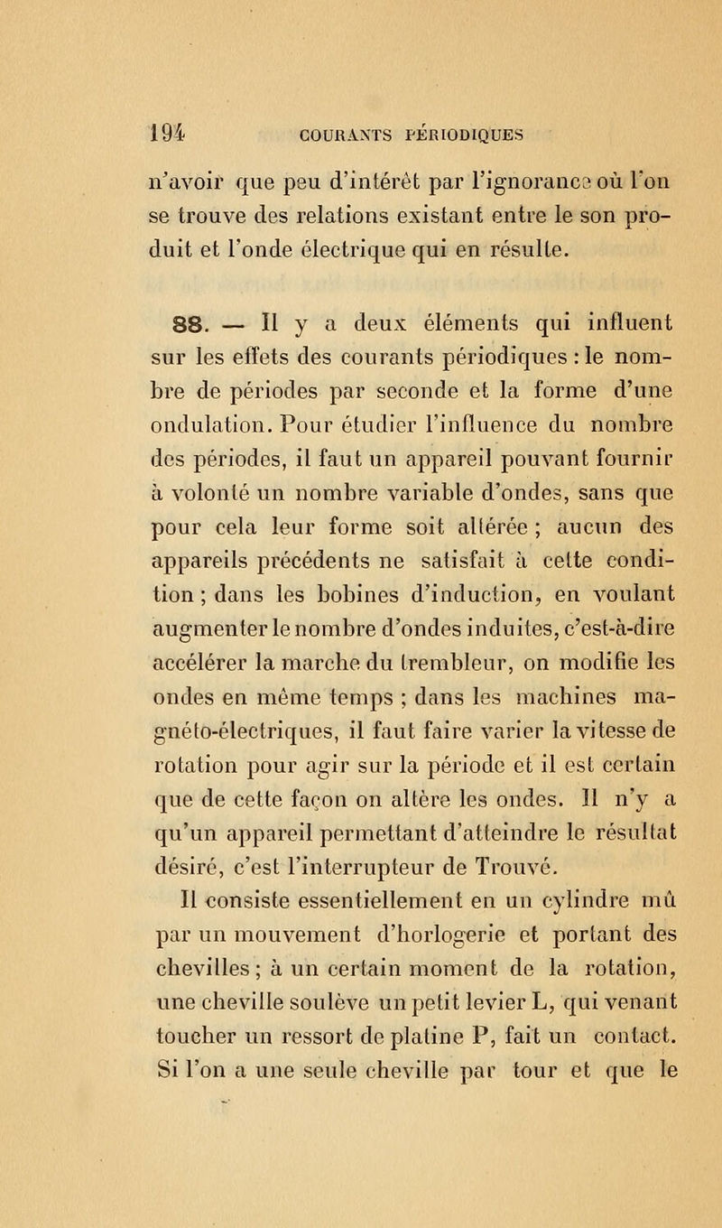 n'avoir que peu d'intérêt par l'ignoranca où l'on se trouve des relations existant entre le son pro- duit et l'onde électrique qui en résulte. 88. — Il y a deux éléments qui influent sur les effets des courants périodiques : le nom- bre de périodes par seconde et la forme d'une ondulation. Pour étudier l'influence du nombre des périodes, il faut un appareil pouvant fournir à volonté un nombre variable d'ondes, sans que pour cela leur forme soit allérée ; aucun des appareils précédents ne satisfait à celte condi- tion ; dans les bobines d'induction, en voulant augmenter le nombre d'ondes induites, c'est-à-dire accélérer la marche du trembleur, on modifie les ondes en même temps ; dans les machines ma- gnéto-électriques, il faut faire varier la vitesse de rotation pour agir sur la période et il est certain que de cette façon on altère les ondes. 11 n'y a qu'un appareil permettant d'atteindre le résultat désiré, c'est l'interrupteur de Trouvé. Il consiste essentiellement en un cylindre mû par un mouvement d'horlogerie et portant des chevilles; à un certain moment de la rotation, une cheville soulève un petit levier L, qui venant toucher un ressort de platine P, fait un contact. Si l'on a une seule cheville par tour et que le