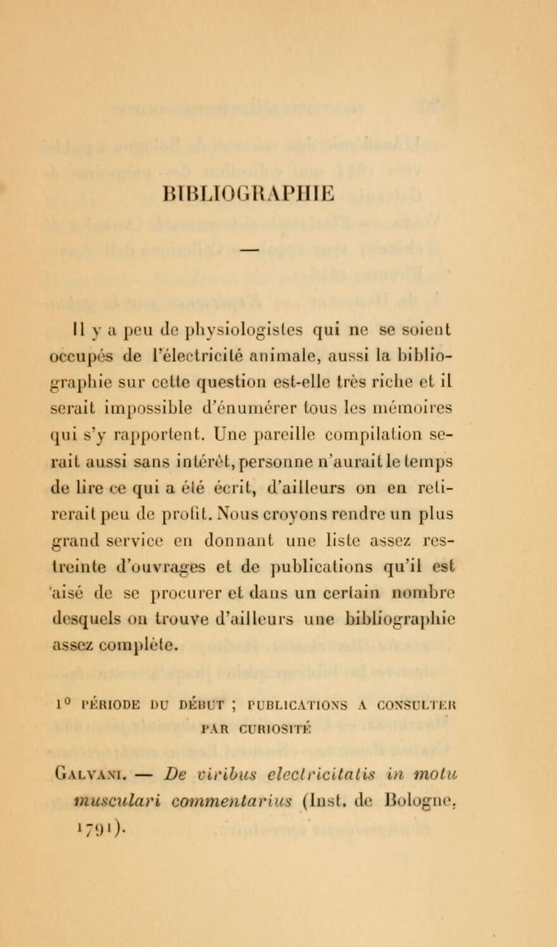 mi'.l.liM.i! U'IIII. Il va peu de physiologistes qui ne se soient occupés de L'électricité animale, aussi la biblio- graphie sur cette question est-elle très riche et il sérail impossible d'énumérer tous les mémoires qui s'y rapportent. Une pareille compilation se- rait aussi sans intérêt, personne n'aurait le temps de lire ce qui E été écrit, d'ailleurs on en peti- reraitpeu de proût. Nous croyons rendre un plus grand service en donnant une liste assez res- treinte d'ouvrages et de publications qu'il est aisé de se procurer et dans un certain nombre desquels un trouve d'ailleurs une bibliographie assez complète. 1° PÉRIODE DU DÉHUT ; PUBLICATIONS \ CONSULTER r.vn cutnosi ri Galvam. — De oiribus clcclricilatis in motic viusculari conirnentarn^ (Iast.de Bologne, 1 :«.»•)•