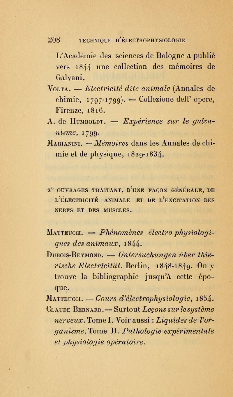 L'Académie des sciences de Bologne a publié vers i844 une collection des mémoires de Galvani. Volta. — Electricité dite animale (Annales de chimie, 1797-1799). — Collezione delP opère, Firenze, 1816. A. de Humboldt. — Expérience sur le galva- nisme, 1799. Marianini. —Mémoires dans les Annales de chi- mie et de physique, 1829-1834. 2° ouvrages traitant, d'une façon generale, de l'électricité animale et de l'excitation des nerfs et des muscles. Matteucci. — Phénomènes électro physiologi- ques des animaux, 1844. Dubois-Reymond. — Untersuchungen ûber thie- rische Electricitdt. Berlin, 1848-1849. On y trouve la bibliographie jusqu'à cette épo- que. Matteucci. — Cours d'èlectrophysiologie, i854. Claude Bernard.— Surtout Leçons sur le système nerveux. Tome I. Voir aussi : Liquides de Vor- ganisme. Tome II. Pathologie expérimentale et physiologie opératoire.