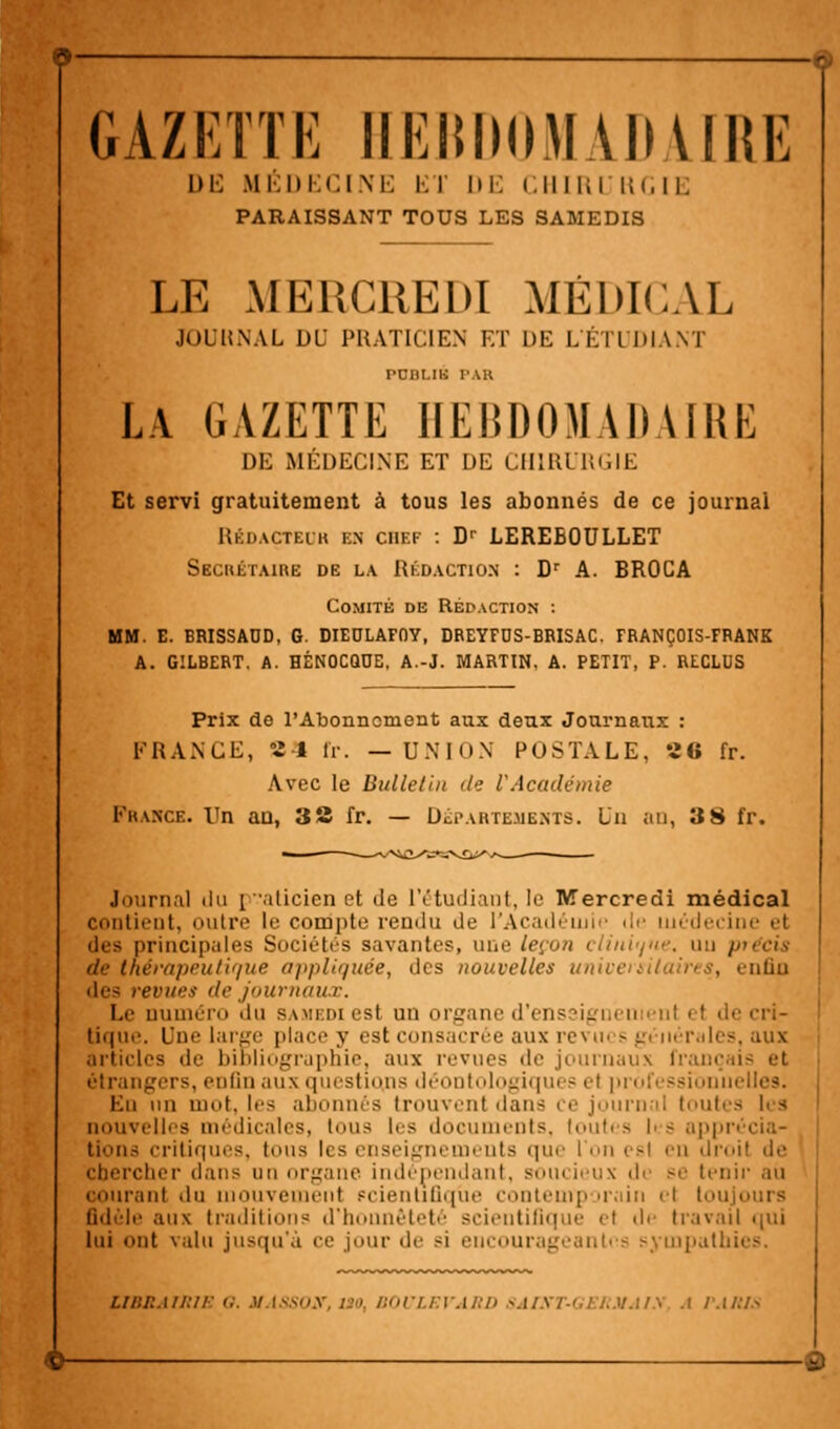 GAZKTTK IIEIIIHIMAIIAIIIK DE MÉDECINE Kl' DE CHIRI RGIE PARAISSANT TOUS LES SAMEDIS LE MERCREDI MÉDICAL JOUHNAL DU PRATICIEN ET DE L'ÉTUDIANT PUBLIÉ PAR LA GAZETTE HEBDOMADAIRE DE MÉDECINE ET DE CHIRURGIE Et servi gratuitement à tous les abonnés de ce journal Rédacteur en chef : Dr LEREBOULLET SECRÉTAIRE DE LA Rédaction : Dr A. BROCA Comité de Rédaction : MM. E. BRISSADD, G. DIEULAFOY, DREYFOS-BBISAC. FRANÇOIS-FRANK A. GILBERT. A. HÉNOCQUE. A.-J. MARTIN. A. PETIT, P. RECLUS Prix de l'Abonnement aux deux Journaux : FRANCE, 24 fr. —UNION POSTALE, «6 fr. Avec le Bulletin de l'Académie France. Vn an, 38 fr. — Départements. Un an, 3 8 fr. Journal du [ aticien et de l'étudiant, le Mercredi médical contient, nuire le compte rendu de l'Académie île médecine et des principales Sociétés savantes, une leçon clinique, un précis de thérapeutique appliquée, des nouvelles univenilaires, enfin des revues de journaux. Le numéro du samedi est un organe d'ens ._ de cri- tique. Une large place y est consacrée aux revm s pi nérales, aux articles de bibliographie, aux revues de journaux franc étrangers, enfin aux questions déontologique? et professionnelles. En un mot, les abonnés trouvent dans ce journal toutes les nouvelles médicales, tous les documents, toutes |i - appi lions critiques, tous les enseignements que l'on esl eu droit de chercher dans nu organe indépendant, soin ieux di se tenir au courant du mouvement scientifique contemporain cl toujours fidèle aux traditions d'honnêteté scientifique e) de travail qui lui ont valu jusqu'à ce jour de si encourageantes sympathies. liiu:mi:ii <;. u.issuy, i>», i:<>cu:vM;n saisi-<,i:i.mm.\ a pa/US 6-
