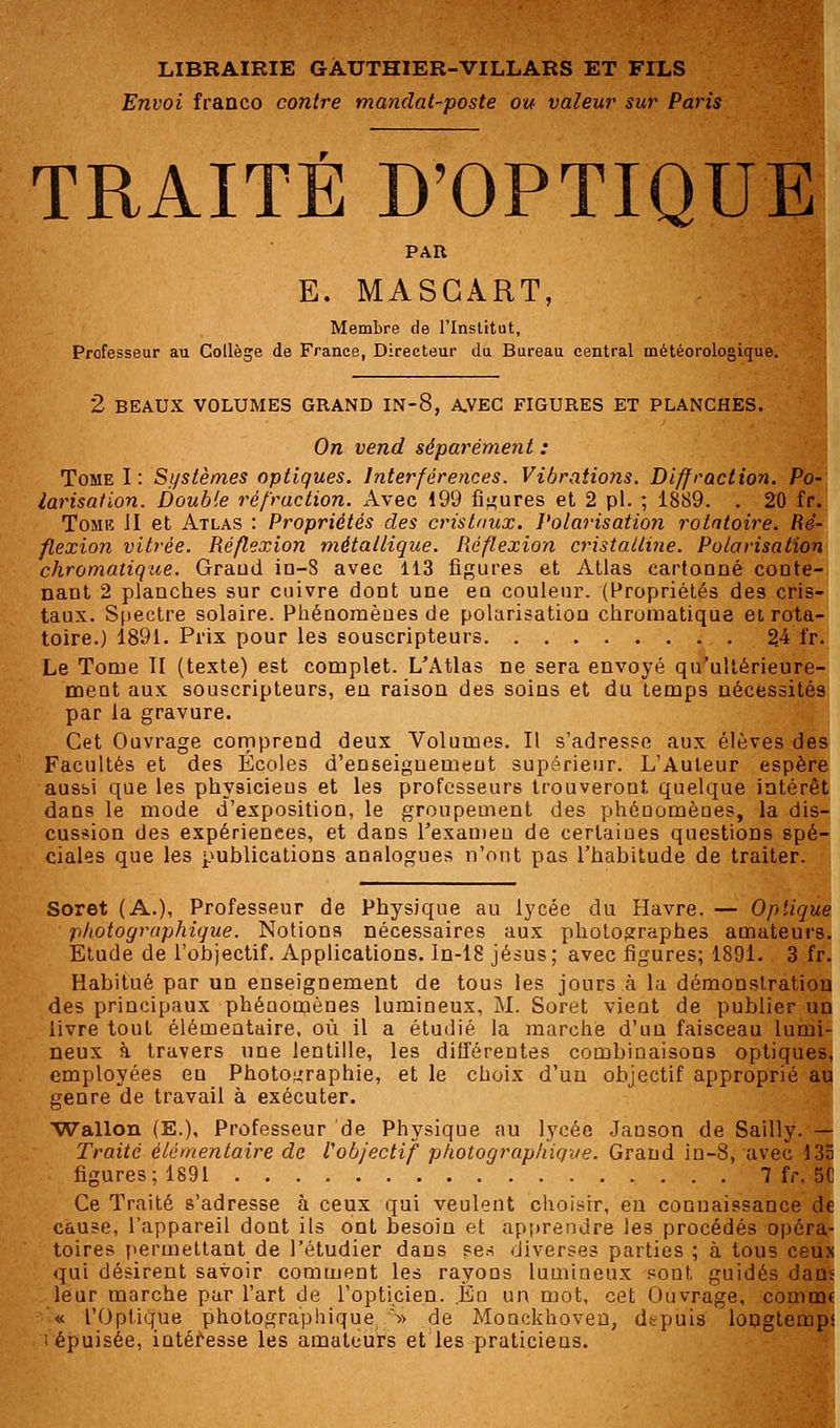 Envoi franco contre mandat-poste ou valeur sur Paris TRAITÉ D'OPTIQUE PAR E. MASGART, Membre de l'Institut, Professeur au Collège de France, Directeur du Bureau central météorologique. 2 BEAUX VOLUMES GRAND IN-8, A.VEC FIGURES ET PLANCHES. On vend séparément : Tome I : Systèmes optiques. Interférences. Vibrations. Diffraction. Po- larisation. Double réfraction. Avec 199 figures et 2 pi. ; 1889. . 20 fr. Tomk JI et Atlas : Propriétés des cristaux. Polarisation rotatoire. Ré- flexion vitrée. Réflexion métallique. Réflexion cristalline. Polarisation chromatique. Graud in-3 avec 113 figures et Atlas cartonné conte- nant 2 planches sur cuivre dont une ea couleur. (Propriétés des cris- taux. Spectre solaire. Phénomènes de polarisation chromatique et rota- toire.) 1891. Prix pour les souscripteurs 24 fr. Le Tome II (texte) est complet. L'Atlas ne sera envoyé qu'ultérieure- ment aux souscripteurs, en raison des soins et du temps nécessités par la gravure. Cet Ouvrage comprend deux Volumes. Il s'adresse aux élèves des Facultés et des Écoles d'enseignement supérieur. L'Auteur espère ausbi que les physicieus et les professeurs trouveront quelque intérêt dans le mode d'exposition, le groupement des phénomènes, la dis- cussion des expériences, et dans l'examen de certaiues questions spé- ciales que les publications analogues n'ont pas l'habitude de traiter. Soret (A.), Professeur de Physique au lycée du Havre. — Optique photographique. Notions nécessaires aux photographes amateurs. Etude de l'objectif. Applications. In-18 jésus; avec figures; 1891. 3 fr. Habitué par un enseignement de tous les jours à la démonstration des principaux phénomènes lumineux, M. Soret vient de publier un livre tout élémentaire, où il a étudié la marche d'un faisceau lumi- neux à travers une lentille, les différentes combinaisons optiques, employées en Photographie, et le choix d'un objectif approprié au genre de travail à exécuter. Wallon (E.), Professeur de Physique au lycée Janson de Sailly. — Traité élémentaire de l'objectif photographique. Grand in-8, avec 133 figures; 1891 7 fr. 5C Ce Traité s'adresse à ceux qui veulent choisir, en connaissance de cause, l'appareil dont ils ont besoin et apprendre les procédés opéra- toires permettant de l'étudier dans ses diverses parties ; à tous ceux qui désirent savoir comment les rayons lumineux sont guidés dans leur marche par l'art de l'opticien. En un mot, cet Ouvrage, connut « l'Optique photographique » de Monckhoven, depuis longtemps i épuisée, intéresse les amateurs et les praticiens.