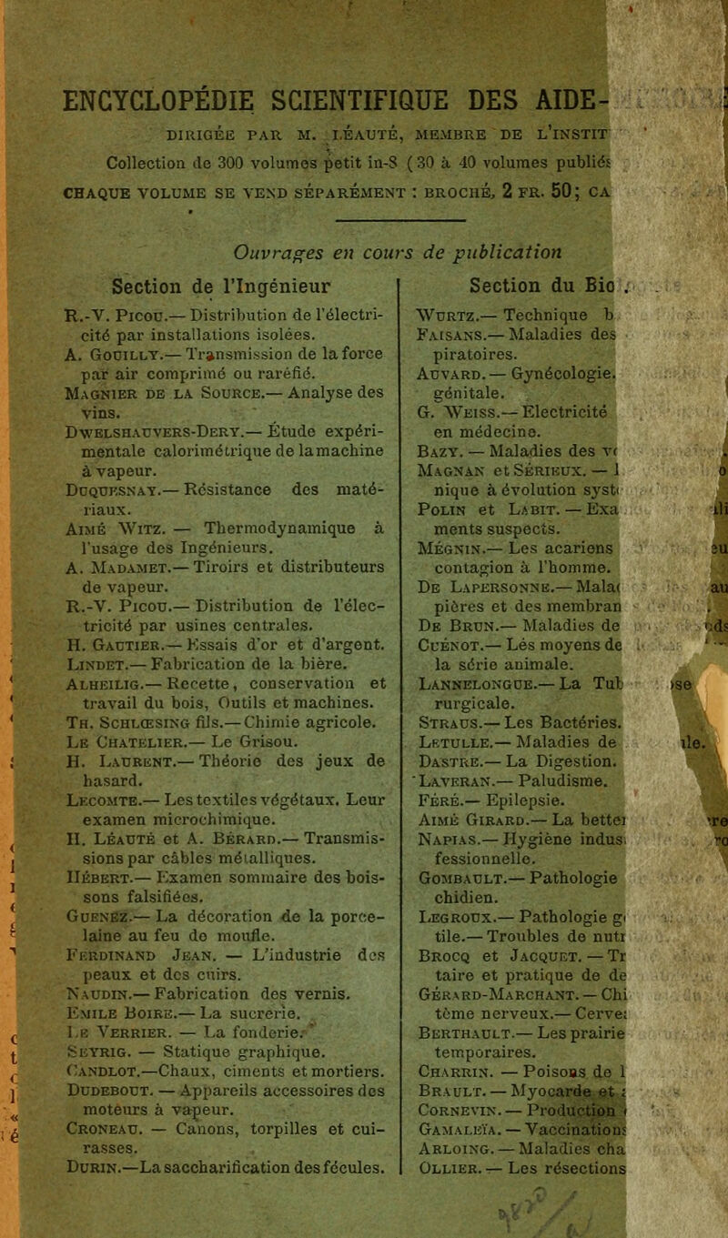 ENCYCLOPÉDIE SCIENTIFIQUE DES AIDE- DIRIGÉE PAU M. I.EAUTÉ, MEMBRE DE l'iNSTIT Collection de 300 volumes petit in-S ( 30 à 40 volumes publiés CHAQUE VOLUME SE VEND SEPAREMENT : BROCHE, 2 FR. 50; CA Ouvrages en cours de publication Section de l'Ingénieur R.-V. Picou.— Distribution de l'électri- cité par installations isolées. A. Gouilly.— Transmission de la force par air comprimé ou raréfié. Magnier de la Source.— Analyse des vins. Dwelshauvers-Dery.— Étude expéri- mentale calorimétrique de lamachine à vapeur. Duqtjksnay.— Résistance des maté- riaux. Aimé Witz. — Thermodynamique à l'usage des Ingénieurs. A. Madamet.— Tiroirs et distributeurs de vapeur. R.-V. Picou.— Distribution de l'élec- tricité par usines centrales. H. Gautier.— Kssais d'or et d'argent. Lindet.— Fabrication de la bière. Ai.hkii.ig.— Recette, conservation et travail du bois, Outils et machines. Th. Schlœsing fils.— Chimie agricole. Le Chatelier.— Le Grisou. H. Laurent.— Théorie des jeux de hasard. Lecomte.— Les textiles végétaux. Leur examen microchimique. H. Léauté et A. Bérard.— Transmis- sions par câbles métalliques. Hébert.— Examen sommaire des bois- sons falsifiées. Guenez.— La décoration de la porce- laine au feu do moufle. Ferdinand Jean. — L'industrie des peaux et des cuirs. Kaudin.— Fabrication des vernis. Emile Boire.— La sucrerie. l.i-: Verrier. — La fonderie: Seyrig. — Statique graphique. Oandlot.—Chaux, ciments et mortiers. Dudebout. — Appareils accessoires dos moteurs à vapeur. Croneau. — Canons, torpilles et cui- rasses. Durin.—La saccharification des fécules. Section du Bio . Wurtz.— Technique b Faisans.— Maladies des piratoires. Auvard.— Gynécologie. génitale. G. Weiss.— Electricité en médecine. Bazy. — Maladies des v< Magnan et Sérieux. — 1 nique à évolution syst< Polin et La bit. — Exa ments suspects. Mégnin.— Les acariens contagion à l'homme. De Lapersonnb.— Malat pières et des membran De Brun.— Maladies de Cuénot.— Lés moyens de la série animale. Lannelongue.— La Tub rurgicale. Straus.— Les Bactéries. Lf.tulle.— Maladies de Dastre.— La Digestion. Laveran.— Paludisme. Féré.— Epilepsie. Aimé Girard.— La bettei Napias.— Hygiène indus. fessionnelle. Gombault.— Pathologie chidien. Legroux.— Pathologie g> tile.— Troubles de nuti Brocq et Jacquet. — Tr taire et pratique de de Gérard-Marchant. — Chi terne nerveux.— Cerve: Berthault.— Les prairie temporaires. Charrin. — Poisons de 1 Brault. — Myocarde et i Cornevin.— Production i Gamaleïa. — Vaccinations Arloing. — Maladies cha Ollier. — Les résections