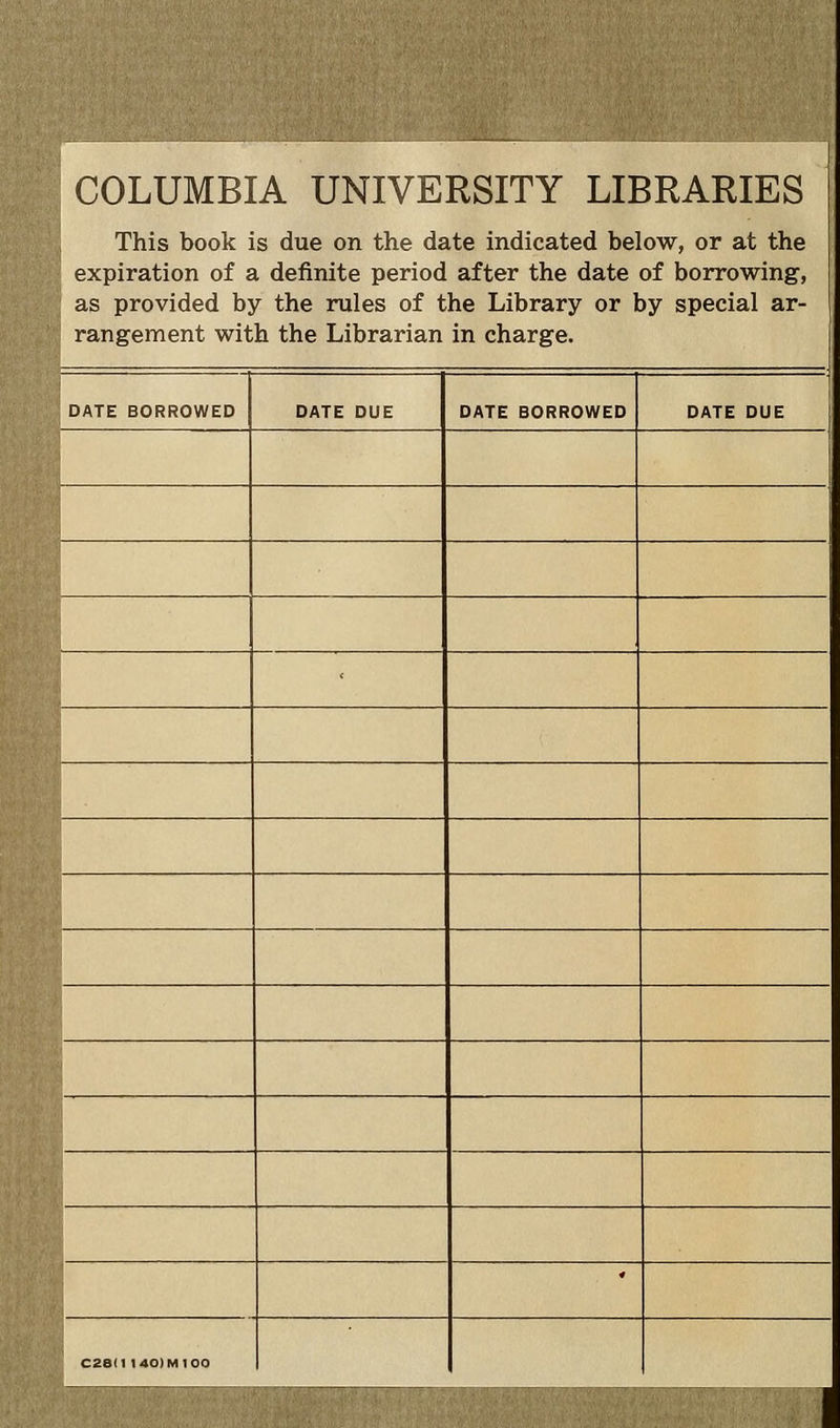COLUMBIA UNIVERSITY LIBRARIES This book is due on the date indicated below, or at the expiration of a definite period after the date of borrowing, ; as provided by the rules of the Library or by spécial ar- rangement with the Librarian in charge. : DATE BORROWED DATE DUE DATE BORROWED DATE DUE ' * C26II 1 40) M 100