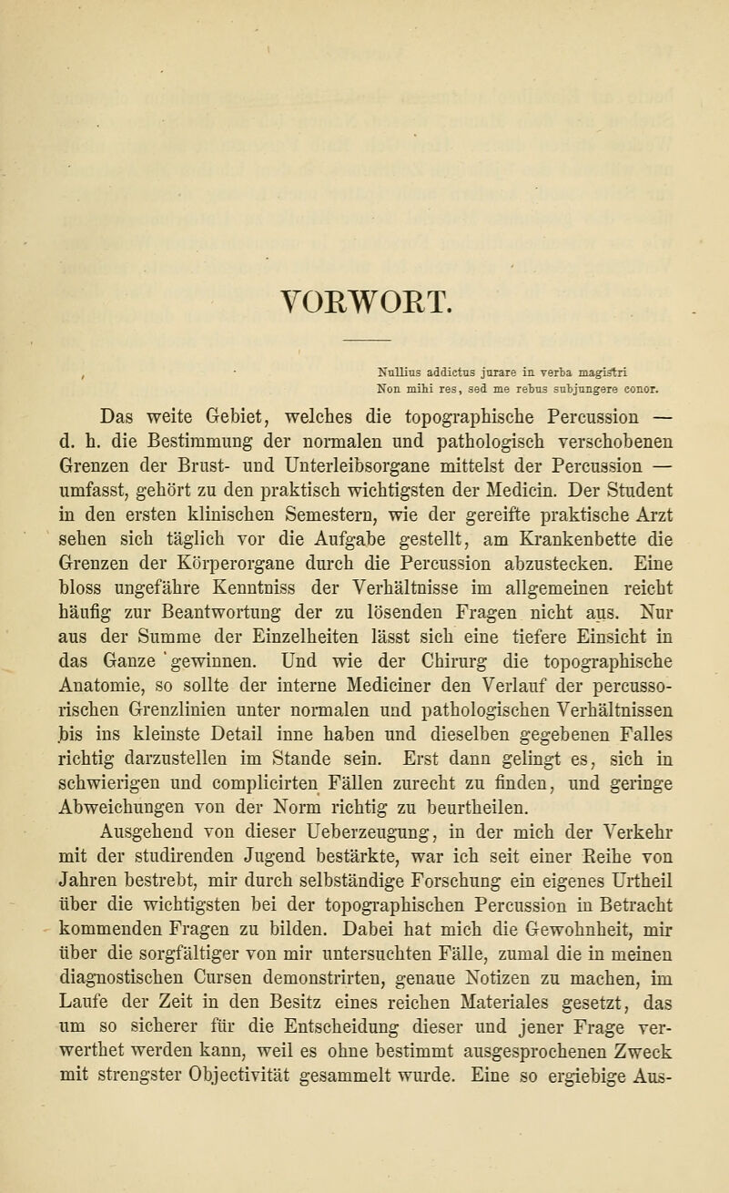 VORWORT. Nullius addictus jurare in verba magistri Non mihi res, aed me rebus subjungere conor. Das weite Gebiet, welches die topographische Percussion — d. h. die Bestimmung der normalen und pathologisch verschobenen Grenzen der Brust- und Unterleibsorgane mittelst der Percussion — umfasst, gehört zu den praktisch wichtigsten der Medicin. Der Student in den ersten klinischen Semestern, wie der gereifte praktische Arzt sehen sich täglich vor die Aufgabe gestellt, am Krankenbette die Grenzen der Körperorgane durch die Percussion abzustecken. Eine bloss ungefähre Kenntniss der Verhältnisse im allgemeinen reicht häufig zur Beantwortung der zu lösenden Fragen nicht aus. Nur aus der Summe der Einzelheiten lässt sich eine tiefere Einsicht in das Ganze 'gewinnen. Und wie der Chirurg die topographische Anatomie, so sollte der interne Mediciner den Verlauf der percusso- rischen Grenzlinien unter normalen und pathologischen Verhältnissen .bis ins kleinste Detail inne haben und dieselben gegebenen Falles richtig darzustellen im Stande sein. Erst dann gelingt es, sich in schwierigen und complicirten Fällen zurecht zu finden, und geringe Abweichungen von der Norm richtig zu beurtheilen. Ausgehend von dieser Ueberzeugung, in der mich der Verkehr mit der studirenden Jugend bestärkte, war ich seit einer Beihe von Jahren bestrebt, mir durch selbständige Forschung ein eigenes Urtheil über die wichtigsten bei der topographischen Percussion in Betracht kommenden Fragen zu bilden. Dabei hat mich die Gewohnheit, mir über die sorgfältiger von mir untersuchten Fälle, zumal die in meinen diagnostischen Cursen demonstrirten, genaue Notizen zu machen, im Laufe der Zeit in den Besitz eines reichen Materiales gesetzt, das um so sicherer für die Entscheidung dieser und jener Frage ver- werthet werden kann, weil es ohne bestimmt ausgesprochenen Zweck mit strengster Objectivität gesammelt wurde. Eine so ergiebige Aus-