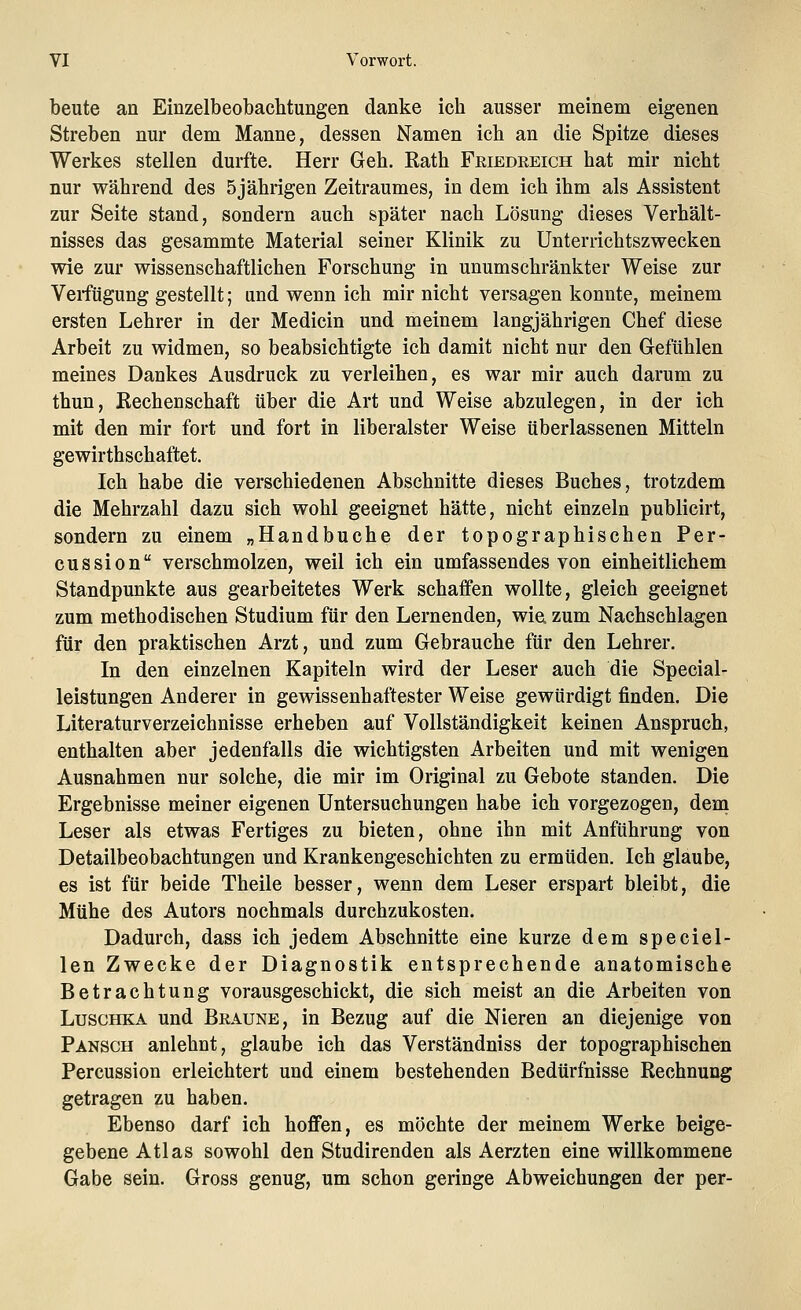 beute an Einzelbeobachtungen danke ich ausser meinem eigenen Streben nur dem Manne, dessen Namen ich an die Spitze dieses Werkes stellen durfte. Herr Geh. Rath Friedeeich hat mir nicht nur während des 5jährigen Zeitraumes, in dem ich ihm als Assistent zur Seite stand, sondern auch später nach Lösung dieses Verhält- nisses das gesammte Material seiner Klinik zu Unterrichtszwecken wie zur wissenschaftlichen Forschung in unumschränkter Weise zur Verfügung gestellt; and wenn ich mir nicht versagen konnte, meinem ersten Lehrer in der Medicin und meinem langjährigen Chef diese Arbeit zu widmen, so beabsichtigte ich damit nicht nur den Gefühlen meines Dankes Ausdruck zu verleihen, es war mir auch darum zu thun, Rechenschaft über die Art und Weise abzulegen, in der ich mit den mir fort und fort in liberalster Weise überlassenen Mitteln gewirthschaftet. Ich habe die verschiedenen Abschnitte dieses Buches, trotzdem die Mehrzahl dazu sich wohl geeignet hätte, nicht einzeln publicirt, sondern zu einem „Handbuche der topographischen Per- cussion verschmolzen, weil ich ein umfassendes von einheitlichem Standpunkte aus gearbeitetes Werk schaffen wollte, gleich geeignet zum methodischen Studium für den Lernenden, wie zum Nachschlagen für den praktischen Arzt, und zum Gebrauche für den Lehrer. In den einzelnen Kapiteln wird der Leser auch die Special- leistungen Anderer in gewissenhaftester Weise gewürdigt finden. Die Literaturverzeichnisse erheben auf Vollständigkeit keinen Anspruch, enthalten aber jedenfalls die wichtigsten Arbeiten und mit wenigen Ausnahmen nur solche, die mir im Original zu Gebote standen. Die Ergebnisse meiner eigenen Untersuchungen habe ich vorgezogen, dem Leser als etwas Fertiges zu bieten, ohne ihn mit Anführung von Detailbeobachtungen und Krankengeschichten zu ermüden. Ich glaube, es ist für beide Theile besser, wenn dem Leser erspart bleibt, die Mühe des Autors nochmals durchzukosten. Dadurch, dass ich jedem Abschnitte eine kurze dem speciel- len Zwecke der Diagnostik entsprechende anatomische Betrachtung vorausgeschickt, die sich meist an die Arbeiten von Luschka und Braune, in Bezug auf die Nieren an diejenige von Pansch anlehnt, glaube ich das Verständniss der topographischen Percussion erleichtert und einem bestehenden Bedürfnisse Rechnung getragen zu haben. Ebenso darf ich hoffen, es möchte der meinem Werke beige- gebene Atlas sowohl den Studirenden als Aerzten eine willkommene Gabe sein. Gross genug, um schon geringe Abweichungen der per-