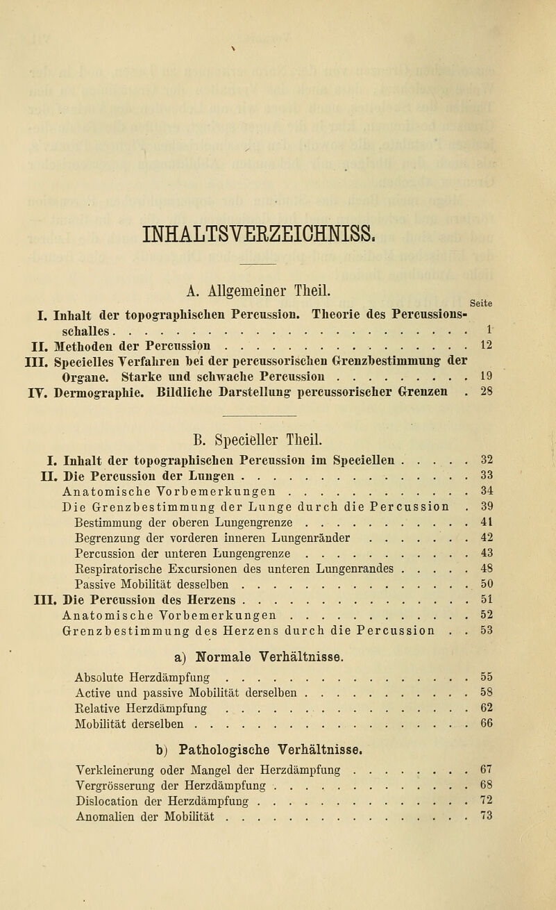 INHALTSVERZEICHNIS^ A. Allgemeiner Tkeil. Seite I. Inhalt der topographischen Pereussion. Theorie des Percussions- schalles 1 II. Methoden der Pereussion 12 III. Specielles Verfahren hei der perenssorischen GrenzDestimmung der Organe. Starke und schwache Pereussion 19 IT. Dermographie. Bildliche Darstellung percussorischer Grenzen . 28 B. Specieller Theil. I. Inhalt der topographischen Pereussion im Speciellen ..... 32 II. Die Pereussion der Lungen . . 33 Anatomische Vorbemerkungen 34 Die Grenzbestimmung der Lunge durch die Pereussion . 39 Bestimmung der oberen Lungengrenze 41 Begrenzung der vorderen inneren Lungenränder 42 Pereussion der unteren Lungengrenze 43 Respiratorische Excursionen des unteren Lungenrandes 48 Passive Mobilität desselben 50 III. Die Pereussion des Herzens 51 Anatomische Vorbemerkungen 52 Grenzbestimmung des Herzens durch die Pereussion . . 53 a) Normale Verhältnisse. Absolute Herzdämpfung 55 Active und passive Mobilität derselben 58 Relative Herzdämpfung 62 Mobilität derselben 66 b) Pathologische Verhältnisse. Verkleinerung oder Mangel der Herzdämpfung 67 Vergrösserung der Herzdämpfung 68 Dislocation der Herzdämpftmg 72 Anomalien der Mobilität 73