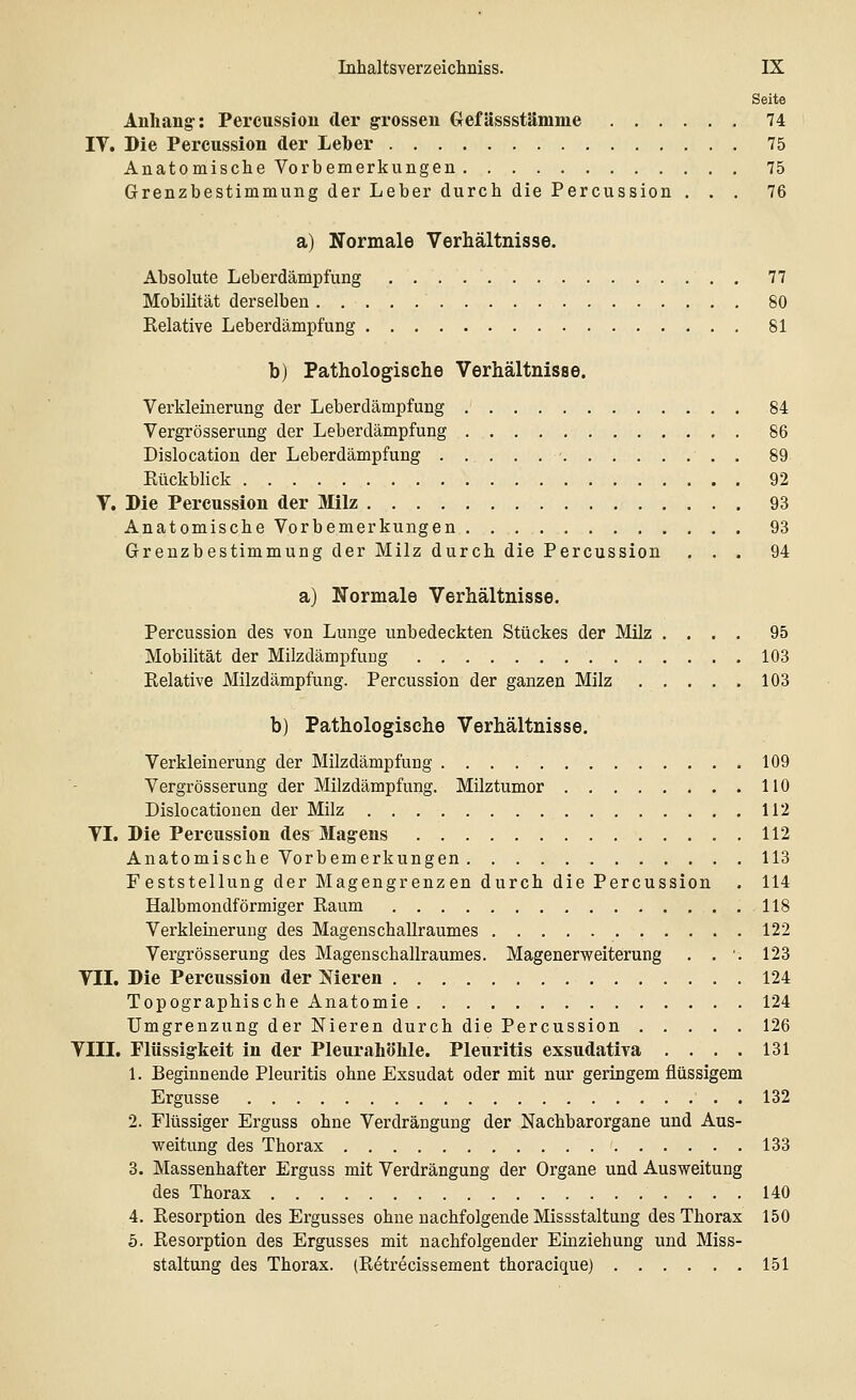 Seite Anhang: Percussion der grossen Gefässstämme 74 IV. Die Percussion der Leber 75 Anatomische Vorbemerkungen 75 Grenzbestimmung der Leber durch die Percussion ... 76 a) Normale Verhältnisse. Absolute Leberdämpfung . . . 77 Mobilität derselben 80 Kelative Leberdämpfung 81 b) Pathologische Verhältnisse. Verkleinerung der Leberdämpfung 84 Vergrößerung der Leberdämpfung 86 Dislocation der Leberdämpfung • 89 Kückblick 92 V. Die Percussion der Milz 93 Anatomische Vorbemerkungen 93 Grenzbestimmung der Milz durch die Percussion ... 94 a) Normale Verhältnisse. Percussion des von Lunge unbedeckten Stückes der Milz .... 95 Mobilität der Milzdämpfung 103 Relative Milzdämpfung. Percussion der ganzen Milz 103 b) Pathologische Verhältnisse. Verkleinerung der Milzdämpfung 109 Vergrösserung der Milzdämpfung. Milztumor 110 Dislocationen der Milz 112 VI. Die Percussion des Magens 112 Anatomische Vorbemerkungen 113 F eststellung der Magengrenzen durch die Percussion . 114 Halbmondförmiger Raum 118 Verkleinerung des Magenschallraumes 122 Vergrösserung des Magenschallraumes. Magenerweiterung . . '-. 123 VII. Die Percussion der Nieren 124 Topographische Anatomie 124 Umgrenzung der Nieren durch die Percussion 126 VIII. Flüssigkeit in der Pleurahöhle. Pleuritis exsudativa . . . . 131 1. Beginnende Pleuritis ohne Exsudat oder mit nur geringem flüssigem Ergüsse . 132 2. Flüssiger Erguss ohne Verdrängung der Nachbarorgane und Aus- weitung des Thorax 133 3. Massenhafter Erguss mit Verdrängung der Organe und Ausweitung des Thorax 140 4. Resorption des Ergusses ohne nachfolgende Missstaltung des Thorax 150 5. Resorption des Ergusses mit nachfolgender Einziehung und Miss- staltung des Thorax. (R6trecissement thoracique) 151