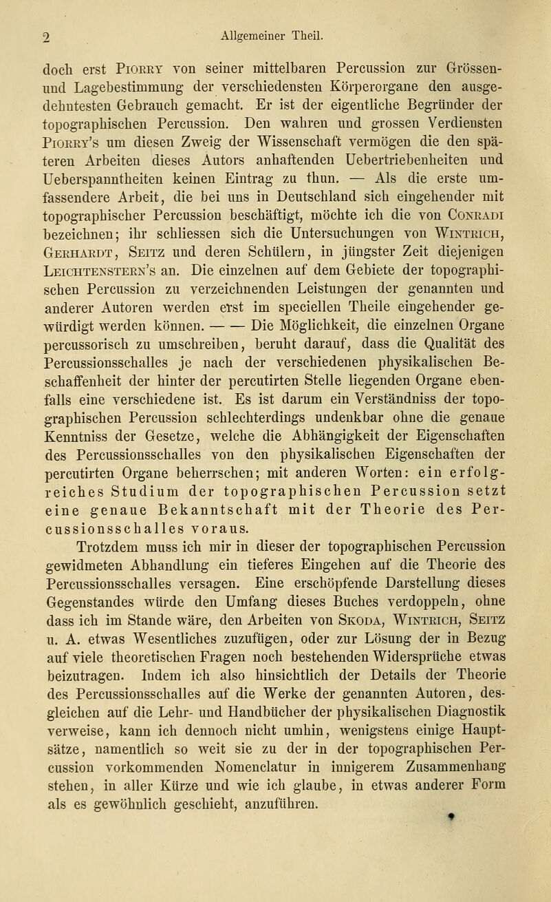 doch erst Piokry von seiner mittelbaren Percussion zur Grössen- und Lagebe Stimmung der verschiedensten Körperorgane den ausge- dehntesten Gebrauch gemacht. Er ist der eigentliche Begründer der topographischen Percussion. Den wahren und grossen Verdiensten Piorry's um diesen Zweig der Wissenschaft vermögen die den spä- teren Arbeiten dieses Autors anhaftenden Uebertriebenheiten und Ueberspanntheiten keinen Eintrag zu thun. — Als die erste um- fassendere Arbeit, die bei uns in Deutschland sich eingehender mit topographischer Percussion beschäftigt, möchte ich die von Conradi bezeichnen; ihr schliessen sich die Untersuchungen von Wintrich, Gerhardt, Seitz und deren Schülern, in jüngster Zeit diejenigen Leichtenstern's an. Die einzelnen auf dem Gebiete der topographi- schen Percussion zu verzeichnenden Leistungen der genannten und anderer Autoren werden erst im speciellen Theile eingehender ge- würdigt werden können. — — Die Möglichkeit, die einzelnen Organe percussorisch zu umschreiben, beruht darauf, dass die Qualität des Percussionsschalles je nach der verschiedenen physikalischen Be- schaffenheit der hinter der percutirten Stelle liegenden Organe eben- falls eine verschiedene ist. Es ist darum ein Verständniss der topo- graphischen Percussion schlechterdings undenkbar ohne die genaue Kenntniss der Gesetze, welche die Abhängigkeit der Eigenschaften des Percussionsschalles von den physikalischen Eigenschaften der percutirten Organe beherrschen; mit anderen Worten: ein erfolg- reiches Studium der topographischen Percussion setzt eine genaue Bekanntschaft mit der Theorie des Per- cussionsschalles voraus. Trotzdem muss ich mir in dieser der topographischen Percussion gewidmeten Abhandlung ein tieferes Eingehen auf die Theorie des Percussionsschalles versagen. Eine erschöpfende Darstellung dieses Gegenstandes würde den Umfang dieses Buches verdoppeln, ohne dass ich im Stande wäre, den Arbeiten von Skoda, Wintrich, Seitz u. A. etwas Wesentliches zuzufügen, oder zur Lösung der in Bezug auf viele theoretischen Fragen noch bestehenden Widersprüche etwas beizutragen. Indem ich also hinsichtlich der Details der Theorie des Percussionsschalles auf die Werke der genannten Autoren, des- gleichen auf die Lehr- und Handbücher der physikalischen Diagnostik verweise, kann ich dennoch nicht umhin, wenigstens einige Haupt- sätze, namentlich so weit sie zu der in der topographischen Per- cussion vorkommenden Nomenclatur in innigerem Zusammenhang stehen, in aller Kürze und wie ich glaube, in etwas anderer Form als es gewöhnlich geschieht, anzuführen.