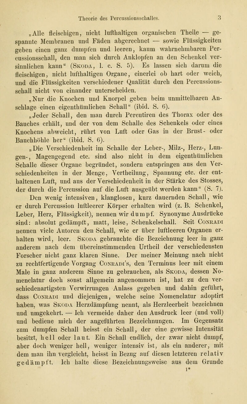 „Alle fleischigen, nicht lufthaltigen organischen Theile — ge- spannte Membranen und Fäden abgerechnet — sowie Flüssigkeiten geben einen ganz dumpfen und leeren, kaum wahrnehmbaren Per- cussionsschall, den man sich durch Anklopfen an den Schenkel ver- sinnlichen kann (Skoda, 1. c. S. 5). Es lassen sich darum die fleischigen, nicht lufthaltigen Organe, einerlei ob hart oder weich, und die Flüssigkeiten verschiedener Qualität durch den Percussions- schall nicht von einander unterscheiden. „Nur die Knochen und Knorpel geben beim unmittelbaren An- schlage einen eigenthümlichen Schall (ibid. S. 6). „Jeder Schall, den man durch Percutiren des Thorax oder des Bauches erhält, und der von dem Schalle des Schenkels oder eines Knochens abweicht, rührt von Luft oder Gas in der Brust- oder Bauchhöhle her (ibid. S. 6). „Die Verschiedenheit im Schalle der Leber-, Milz-, Herz-, Lun- gen-, Magengegend etc. sind also nicht in dem eigenthümlichen Schalle dieser Organe begründet, sondern entspringen aus den Ver- schiedenheiten in der Menge, Vertheilung, Spannung etc. der ent- haltenen Luft, und aus der Verschiedenheit in der Stärke des Stosses, der durch die Percussion auf die Luft ausgeübt werden kann (S. 7). Den wenig intensiven, klanglosen, kurz dauernden Schall, wie er durch Percussion luftleerer Körper erhalten wird (z. B. Schenkel, Leber, Herz, Flüssigkeit), nennen wir d u m p f. Synonyme Ausdrücke sind: absolut gedämpft, matt, leise, Schenkelschall. Seit Conradi nennen viele Autoren den Schall, wie er über luftleeren Organen er- halten wird, leer. Skoda gebrauchte die Bezeichnung leer in ganz anderem nach dem übereinstimmenden Urtheil der verschiedensten Forscher nicht ganz klaren Sinne. Der meiner Meinung nach nicht zu rechtfertigende Vorgang Conradi's, den Terminus leer mit einem Male in ganz anderem Sinne zu gebrauchen, als Skoda, dessen No- menclatur doch sonst allgemein angenommen ist, hat zu den ver- schiedenartigsten Verwirrungen Anlass gegeben und dahin geführt, dass Conradi und diejenigen, welche seine Nomenclatur adoptirt haben, was Skoda Herzdämpfung nennt, als Herzleerheit bezeichnen und umgekehrt. — Ich vermeide daher den Ausdruck leer (und voll) und bediene mich der angeführten Bezeichnungen. Im Gegensatz zum dumpfen Schall heisst ein Schall, der eine gewisse Intensität besitzt, hell oder laut. Ein Schall endlich, der zwar nicht dumpf, aber doch weniger hell, weniger intensiv ist, als ein anderer, mit dem man ihn vergleicht, heisst in Bezug auf diesen letzteren relativ gedämpft. Ich halte diese Bezeichnungsweise aus dem Grunde