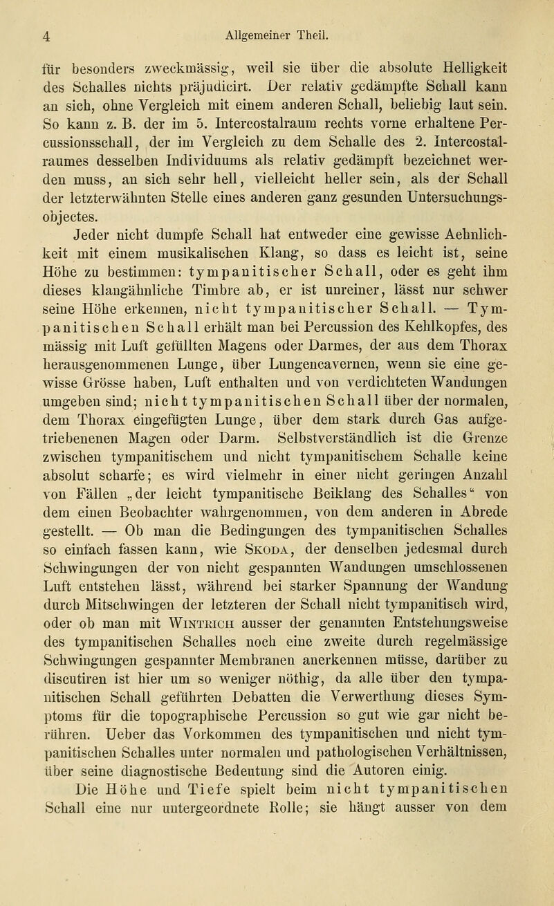 für besonders zweckmässig, weil sie über die absolute Helligkeit des Schalles nichts präjudicirt. Der relativ gedämpfte Schall kann an sich, ohne Vergleich mit einem anderen Schall, beliebig laut sein. So kann z. B. der im 5. Intercostalraum rechts vorne erhaltene Per- cussionsschall, der im Vergleich zu dem Schalle des 2. Intercostal- raumes desselben Individuums als relativ gedämpft bezeichnet wer- den muss, an sich sehr hell, vielleicht heller sein, als der Schall der letzterwähnten Stelle eines anderen ganz gesunden Untersuchungs- objectes. Jeder nicht dumpfe Schall hat entweder eine gewisse Aehnlich- keit mit einem musikalischen Klang, so dass es leicht ist, seine Höhe zu bestimmen: tympanitischer Schall, oder es geht ihm dieses klangähnliche Timbre ab, er ist unreiner, lässt nur schwer seine Höhe erkennen, nicht tympanitischer Schall. — Tym- panitischen Schall erhält man bei Percussion des Kehlkopfes, des massig mit Luft gefüllten Magens oder Darmes, der aus dem Thorax herausgenommenen Lunge, über Lungencavernen, wenn sie eine ge- wisse Grösse haben, Luft enthalten und von verdichteten Wandungen umgeben sind; nicht tympanitischen Schall über der normalen, dem Thorax eingefügten Lunge, über dem stark durch Gas aufge- triebenenen Magen oder Darm. Selbstverständlich ist die Grenze zwischen tympanitischem und nicht tympanitischem Schalle keine absolut scharfe; es wird vielmehr in einer nicht geringen Anzahl von Fällen „der leicht tympanitische Beiklang des Schalles von dem einen Beobachter wahrgenommen, von dem anderen in Abrede gestellt. — Ob man die Bedingungen des tympanitischen Schalles so einfach fassen kann, wie Skoda, der denselben jedesmal durch Schwingungen der von nicht gespannten Wandungen umschlossenen Luft entstehen lässt, während bei starker Spannung der Wandung durch Mitschwingen der letzteren der Schall nicht tympanitisch wird, oder ob man mit Wintrich ausser der genannten Entstehungsweise des tympanitischen Schalles noch eine zweite durch regelmässige Schwingungen gespannter Membranen anerkennen müsse, darüber zu discutiren ist hier um so weniger nöthig, da alle über den tympa- nitischen Schall geführten Debatten die Verwerthung dieses Sym- ptoms für die topographische Percussion so gut wie gar nicht be- rühren. Ueber das Vorkommen des tympanitischen und nicht tym- panitischen Schalles unter normalen und pathologischen Verhältnissen, über seine diagnostische Bedeutung sind die Autoren einig. Die Höhe und Tiefe spielt beim nicht tympanitischen Schall eine nur untergeordnete Rolle; sie hängt ausser von dem