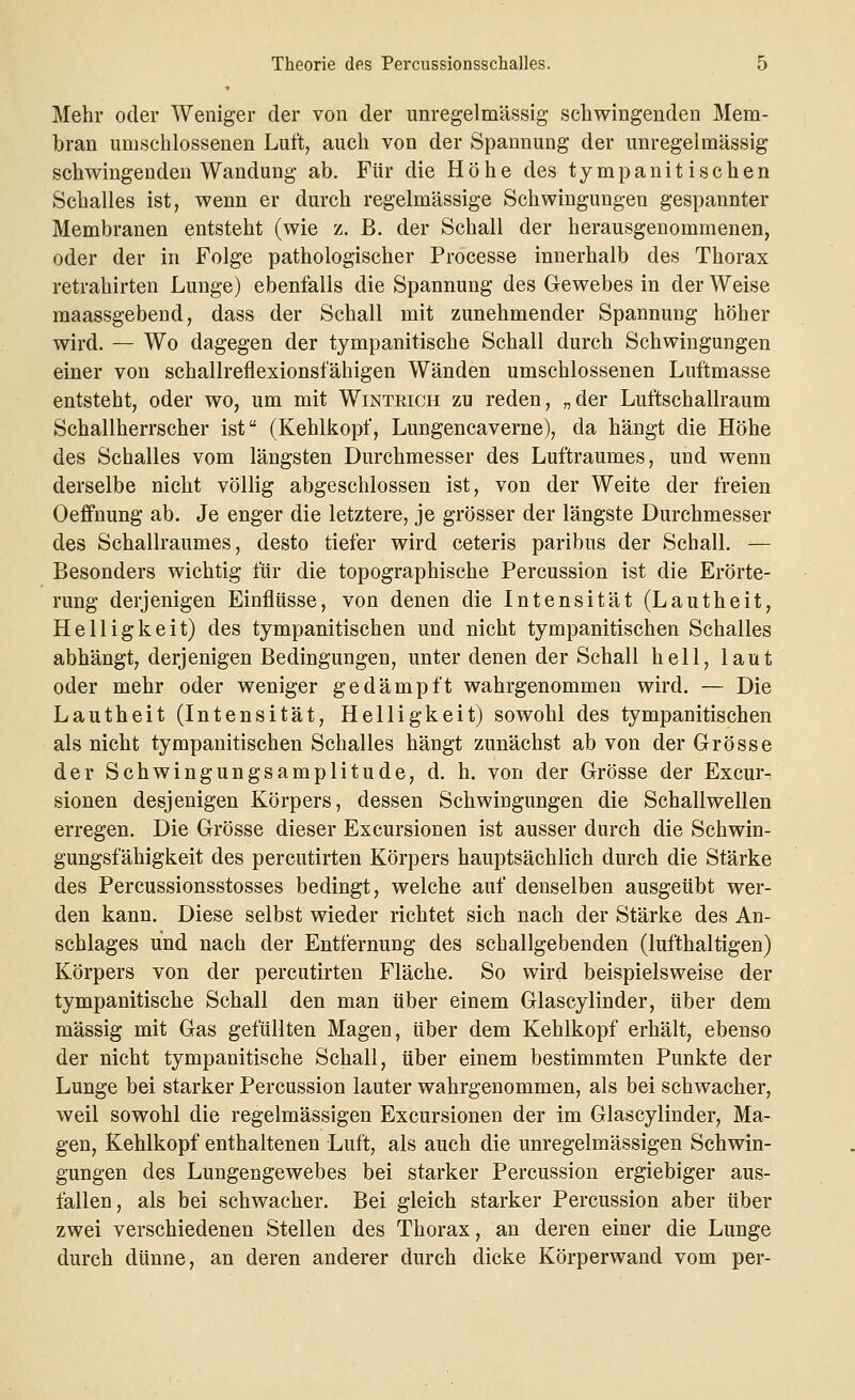 Mehr oder Weniger der von der unregelmässig schwingenden Mem- bran umschlossenen Luft, auch von der Spannung der unregelmässig schwingenden Wandung ab. Für die Höhe des tympanitisehen Schalles ist, wenn er durch regelmässige Schwingungen gespannter Membranen entsteht (wie z. B. der Schall der herausgenommenen, oder der in Folge pathologischer Processe innerhalb des Thorax retrahirten Lunge) ebenfalls die Spannung des Gewebes in der Weise maassgebend, dass der Schall mit zunehmender Spannung höher wird. — Wo dagegen der tympanitische Schall durch Schwingungen einer von schallreflexionsfähigen Wänden umschlossenen Luftmasse entsteht, oder wo, um mit Wintrich zu reden, „der Luftschallraum Schallherrscher ist (Kehlkopf, Lungencaverne), da hängt die Höhe des Schalles vom längsten Durchmesser des Luftraumes, und wenn derselbe nicht völlig abgeschlossen ist, von der Weite der freien Oeffnung ab. Je enger die letztere, je grösser der längste Durchmesser des Schallraumes, desto tiefer wird ceteris paribus der Schall. — Besonders wichtig für die topographische Percussion ist die Erörte- rung derjenigen Einflüsse, von denen die Intensität (Lautheit, Helligkeit) des tympanitischen und nicht tympanitischen Schalles abhängt, derjenigen Bedingungen, unter denen der Schall hell, laut oder mehr oder weniger gedämpft wahrgenommen wird. — Die Lautheit (Intensität, Helligkeit) sowohl des tympanitischen als nicht tympanitischen Schalles hängt zunächst ab von der Grösse der Schwingungsamplitude, d. h. von der Grösse der Excur- sionen desjenigen Körpers, dessen Schwingungen die Schallwellen erregen. Die Grösse dieser Excursionen ist ausser durch die Schwin- gungsfähigkeit des percutirten Körpers hauptsächlich durch die Stärke des Percussionsstosses bedingt, welche auf denselben ausgeübt wer- den kann. Diese selbst wieder richtet sich nach der Stärke des An- schlages und nach der Entfernung des schallgebenden (lufthaltigen) Körpers von der percutirten Fläche. So wird beispielsweise der tympanitische Schall den man über einem Glascylinder, über dem massig mit Gas gefüllten Magen, über dem Kehlkopf erhält, ebenso der nicht tympanitische Schall, über einem bestimmten Punkte der Lunge bei starker Percussion lauter wahrgenommen, als bei schwacher, weil sowohl die regelmässigen Excursionen der im Glascylinder, Ma- gen, Kehlkopf enthaltenen Luft, als auch die unregelmässigen Schwin- gungen des Lungengewebes bei starker Percussion ergiebiger aus- fallen, als bei schwacher. Bei gleich starker Percussion aber über zwei verschiedenen Stellen des Thorax, an deren einer die Lunge durch dünne, an deren anderer durch dicke Körperwand vom per-