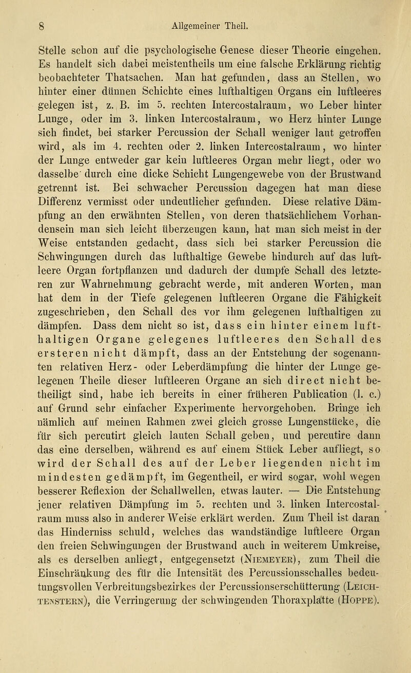 Stelle schon auf die psychologische Genese dieser Theorie eingehen. Es handelt sich dabei meistentheils um eine falsche Erklärung richtig beobachteter Thatsachen. Man hat gefunden, dass an Stellen, wo hinter einer dünnen Schichte eines lufthaltigen Organs ein luftleeres gelegen ist, z. B. im 5. rechten Intercostalraum, wo Leber hinter Lunge, oder im 3. linken Intercostalraum, wo Herz hinter Lunge sich findet, bei starker Percussion der Schall weniger laut getroffen wird, als im 4. rechten oder 2. linken Intercostalraum, wo hinter der Lunge entweder gar kein luftleeres Organ mehr liegt, oder wo dasselbe' durch eine dicke Schicht Lungengewebe von der Brustwand getrennt ist. Bei schwacher Percussion dagegen hat man diese Differenz vermisst oder undeutlicher gefunden. Diese relative Däm- pfung an den erwähnten Stellen, von deren thatsächlichem Vorhan- densein man sich leicht überzeugen kann, hat man sich meist in der Weise entstanden gedacht, dass sich bei starker Percussion die Schwingungen durch das lufthaltige Gewebe hindurch auf das luft- leere Organ fortpflanzen und dadurch der dumpfe Schall des letzte- ren zur Wahrnehmung gebracht werde, mit anderen Worten, man hat dem in der Tiefe gelegenen luftleeren Organe die Fähigkeit zugeschrieben, den Schall des vor ihm gelegenen lufthaltigen zu dämpfen. Dass dem nicht so ist, dass ein hinter einem luft- haltigen Organe gelegenes luftleeres den Schall des erstehen nicht dämpft, dass an der Entstehung der sogenann- ten relativen Herz- oder Leberdämpfung die hinter der Lunge ge- legenen Theile dieser luftleeren Organe an sich direct nicht be- theiligt sind, habe ich bereits in einer früheren Publication (1. c.) auf Grund sehr einfacher Experimente hervorgehoben. Bringe ich nämlich auf meinen Rahmen zwei gleich grosse Lungenstücke, die für sich percutirt gleich lauten Schall geben, und percutire dann das eine derselben, während es auf einem Stück Leber aufliegt, so wird der Schall des auf der Leber liegenden nicht im mindesten gedämpft, im Gegentheil, er wird sogar, wohl wegen besserer Reflexion der Schallwellen, etwas lauter. — Die Entstehung jener relativen Dämpfung im 5. rechten und 3. linken Intercostal- raum muss also in anderer Weise erklärt werden. Zum Theil ist daran das Hinderniss schuld, welches das wandständige luftleere Organ den freien Schwingungen der Brustwand auch in weiterem Umkreise, als es derselben anliegt, entgegensetzt (Niemeyer), zum Theil die Einschränkung des für die Intensität des Percussionsschalles bedeu- tungsvollen Verbreitungsbezirkes der Percussionserschütterung (Leicii- te>stern), die Verringerung der schwingenden Thoraxplatte (Hoppe).