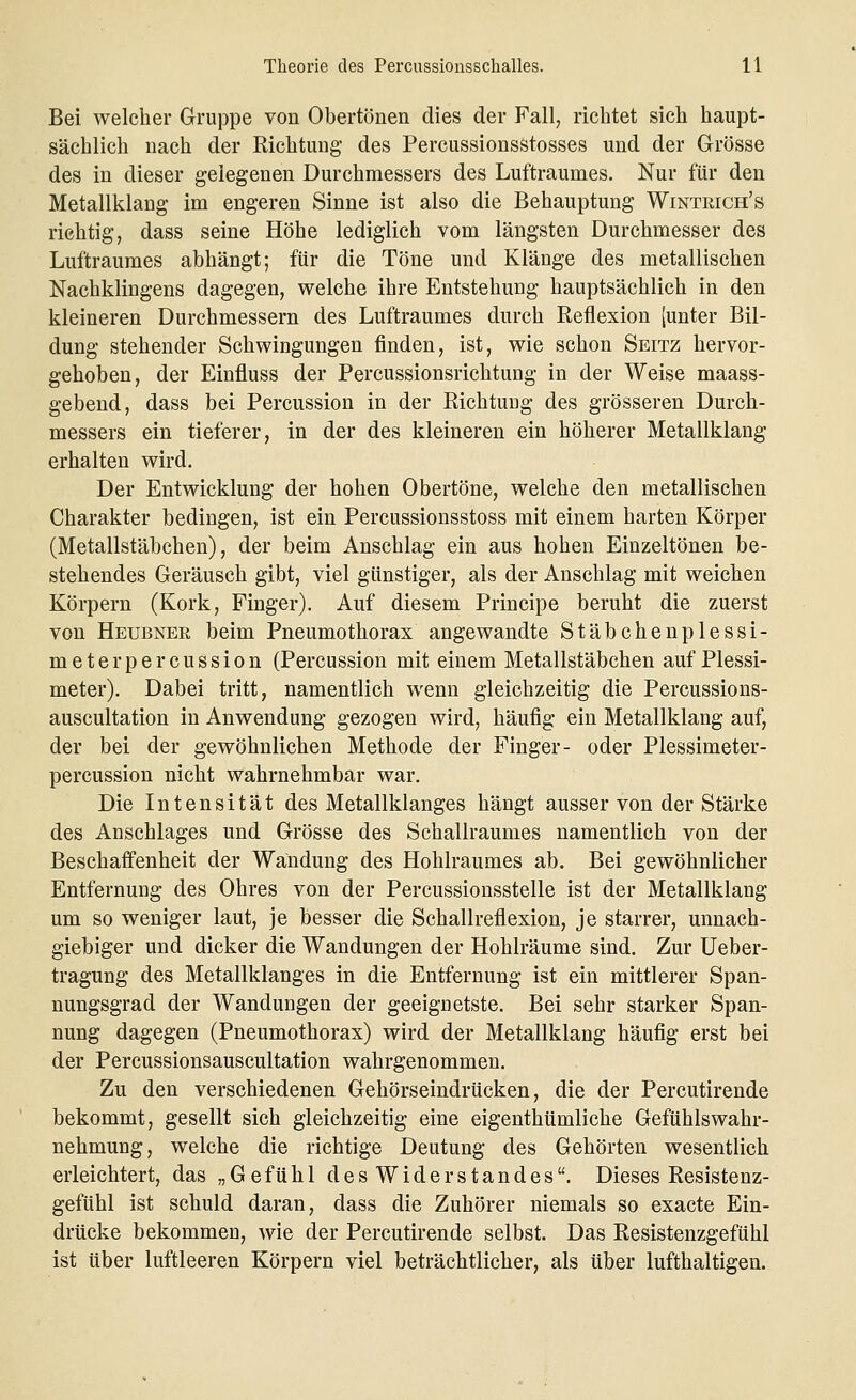 Bei welcher Gruppe von Obertönen dies der Fall, richtet sich haupt- sächlich nach der Richtung des Percussionsstosses und der Grösse des in dieser gelegenen Durchmessers des Luftraumes. Nur für den Metallklang im engeren Sinne ist also die Behauptung Wintrich's richtig, dass seine Höhe lediglich vom längsten Durchmesser des Luftraumes abhängt; für die Töne und Klänge des metallischen Nachklingens dagegen, welche ihre Entstehung hauptsächlich in den kleineren Durchmessern des Luftraumes durch Reflexion [unter Bil- dung stehender Schwingungen finden, ist, wie schon Seitz hervor- gehoben, der Einfluss der Percussionsrichtung in der Weise maass- gebend, dass bei Percussion in der Richtung des grösseren Durch- messers ein tieferer, in der des kleineren ein höherer Metallklang erhalten wird. Der Entwicklung der hohen Obertöne, welche den metallischen Charakter bedingen, ist ein Percussionsstoss mit einem harten Körper (Metallstäbchen), der beim Anschlag ein aus hohen Einzeltönen be- stehendes Geräusch gibt, viel günstiger, als der Anschlag mit weichen Körpern (Kork, Finger). Auf diesem Principe beruht die zuerst von Heubnee beim Pneumothorax angewandte Stäbchenplessi- meter percussion (Percussion mit einem Metallstäbchen auf Plessi- meter). Dabei tritt, namentlich wenn gleichzeitig die Percussions- auscultation in Anwendung gezogen wird, häufig ein Metallklang auf, der bei der gewöhnlichen Methode der Finger- oder Plessimeter- percussion nicht wahrnehmbar war. Die Intensität des Metallklanges hängt ausser von der Stärke des Anschlages und Grösse des Schallraumes namentlich von der Beschaffenheit der Wandung des Hohlraumes ab. Bei gewöhnlicher Entfernung des Ohres von der Percussionsstelle ist der Metallklang um so weniger laut, je besser die Schallreflexion, je starrer, unnach- giebiger und dicker die Wandungen der Hohlräume sind. Zur Ueber- tragung des Metallklanges in die Entfernung ist ein mittlerer Span- nungsgrad der Wandungen der geeignetste. Bei sehr starker Span- nung dagegen (Pneumothorax) wird der Metallklang häufig erst bei der Percussionsauscultation wahrgenommen. Zu den verschiedenen Gehörseindrücken, die der Percutirende bekommt, gesellt sich gleichzeitig eine eigenthümliche Gefühlswahr- nehmung, welche die richtige Deutung des Gehörten wesentlich erleichtert, das „Gefühl des Widerstandes. Dieses Resistenz- gefühl ist schuld daran, dass die Zuhörer niemals so exacte Ein- drücke bekommen, wie der Percutirende selbst. Das Resistenzgefühl ist über luftleeren Körpern viel beträchtlicher, als über lufthaltigen.