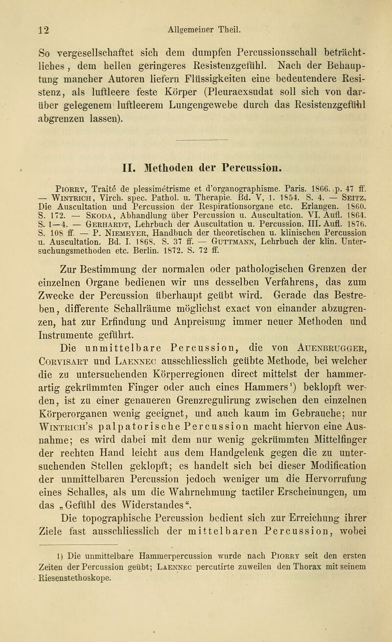 So vergesellschaftet sich dem dumpfen Percussionsschall beträcht- liches , dem hellen geringeres Resistenzgefühl. Nach der Behaup- tung mancher Autoren liefern Flüssigkeiten eine bedeutendere Resi- stenz, als luftleere feste Körper (Pleuraexsudat soll sich von dar- über gelegenem luftleerem Lungengewebe durch das Resistenzgefühl abgrenzen lassen). II. Methoden der Percussion. Piorry, Tratte* de plessimetrisme et d'organographisme. Paris. 1866. p. 47 ff. — Wintrich, Virch. spec. Pathol. u. Therapie. Bd. V, 1. 1854. S. 4. — Seitz, Die Auscultation und Percussion der Respirationsorgane etc. Erlangen. 1860. S. 172. — Skoda, Abhandlung über Percussion u. Auscultation. VI. Aufl. 1864. S. 1—4. — Gerhardt, Lehrbuch der Auscultation u. Percussion. III. Aufl. 1876. S. 108 ff. — P. Niemeyer, Handbuch der theoretischen u. klinischen Percussion u. Auscultation. Bd. I. 1868. S. 37 ff. — Guttmann, Lehrbuch der klin. Unter- suchungsmethoden etc. Berlin. 1872. S. 72 ff. Zur Bestimmung der normalen oder pathologischen Grenzen der einzelnen Organe bedienen wir uns desselben Verfahrens, das zum Zwecke der Percussion überhaupt geübt wird. Gerade das Bestre- ben, differente Schallräume möglichst exact von einander abzugren- zen, hat zur Erfindung und Anpreisung immer neuer Methoden und Instrumente geführt. Die unmittelbare Percussion, die von Auenbrugger, Corvisart und Laennec ausschliesslich geübte Methode, bei welcher die zu untersuchenden Körperregionen direct mittelst der hammer- artig gekrümmten Finger oder auch eines Hammers1) beklopft wer- den, ist zu einer genaueren Grenzregulirung zwischen den einzelnen Körperorganen wenig geeignet, und auch kaum im Gebrauche; nur Wintrich's palpatorische Percussion macht hiervon eine Aus- nahme; es wird dabei mit dem nur wenig gekrümmten Mittelfinger der rechten Hand leicht aus dem Handgelenk gegen die zu unter- suchenden Stellen geklopft; es handelt sich bei dieser Modification der unmittelbaren Percussion jedoch weniger um die Hervorrufung eines Schalles, als um die Wahrnehmung tactiler Erscheinungen, um das „Gefühl des Widerstandes. Die topographische Percussion bedient sich zur Erreichung ihrer Ziele fast ausschliesslich der mittelbaren Percussion, wobei 1) Die unmittelbare Hammerpercussion wurde nach Piorry seit den ersten Zeiten der Percussion geübt; Laennec percutirte zuweilen den Thorax mit seinem Biesenstethoskope.