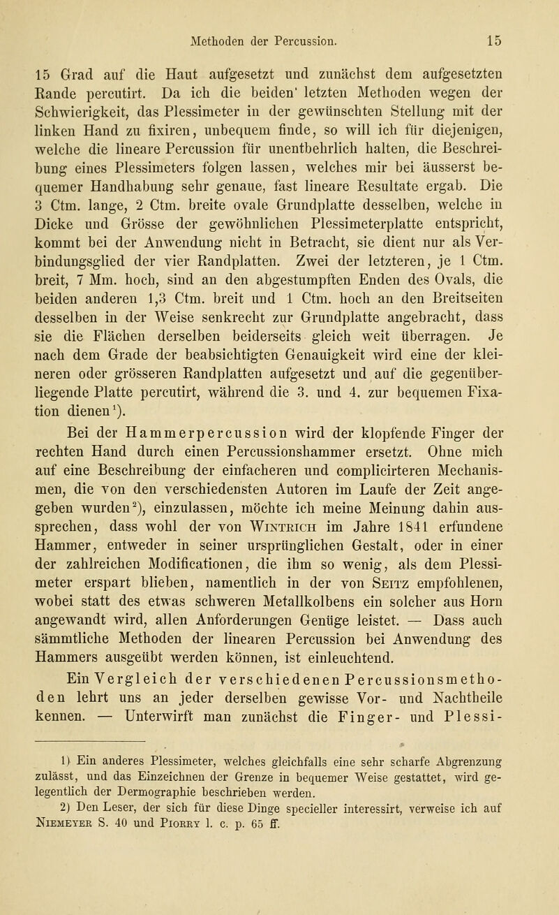 15 Grad auf die Haut aufgesetzt und zunächst dem aufgesetzten Rande percutirt. Da ich die beiden' letzten Methoden wegen der Schwierigkeit, das Plessimeter in der gewünschten Stellung mit der linken Hand zu fixiren, unbequem finde, so will ich für diejenigen, welche die lineare Percussion für unentbehrlich halten, die Beschrei- bung eines Plessimeters folgen lassen, welches mir bei äusserst be- quemer Handhabung sehr genaue, fast lineare Resultate ergab. Die 3 Ctm. lange, 2 Ctm. breite ovale Grundplatte desselben, welche in Dicke und Grösse der gewöhnlichen Piessimeterplatte entspricht, kommt bei der Anwendung nicht in Betracht, sie dient nur als Ver- bindungsglied der vier Randplatten. Zwei der letzteren, je 1 Ctm. breit, 7 Mm. hoch, sind an den abgestumpften Enden des Ovals, die beiden anderen 1,3 Ctm. breit und 1 Ctm. hoch an den Breitseiten desselben in der Weise senkrecht zur Grundplatte angebracht, dass sie die Flächen derselben beiderseits gleich weit überragen. Je nach dem Grade der beabsichtigten Genauigkeit wird eine der klei- neren oder grösseren Randplatten aufgesetzt und auf die gegenüber- liegende Platte percutirt, während die 3. und 4. zur bequemen Fixa- tion dienen1). Bei der Hammerpercussion wird der klopfende Finger der rechten Hand durch einen Percussionshammer ersetzt. Ohne mich auf eine Beschreibung der einfacheren und complicirteren Mechanis- men, die von den verschiedensten Autoren im Laufe der Zeit ange- geben wurden2), einzulassen, möchte ich meine Meinung dahin aus- sprechen, dass wohl der von Winteich im Jahre 1841 erfundene Hammer, entweder in seiner ursprünglichen Gestalt, oder in einer der zahlreichen Modificationen, die ihm so wenig, als dem Plessi- meter erspart blieben, namentlich in der von Seitz empfohlenen, wobei statt des etwas schweren Metallkolbens ein solcher aus Hörn angewandt wird, allen Anforderungen Genüge leistet. — Dass auch sämmtliche Methoden der linearen Percussion bei Anwendung des Hammers ausgeübt werden können, ist einleuchtend. Ein Vergleich der verschiedenen Percussionsmetho- den lehrt uns an jeder derselben gewisse Vor- und Nachtheile kennen. — Unterwirft man zunächst die Finger- und Plessi- 1) Ein anderes Plessimeter, welches gleichfalls eine sehr scharfe Abgrenzung zulässt, und das Einzeichnen der Grenze in bequemer Weise gestattet, wird ge- legentlich der Dermographie beschrieben werden. 2) Den Leser, der sich für diese Dinge specieller interessirt, verweise ich auf NlEMEYEK S. 40 Und PlORRT 1. C. p. 65 ff.