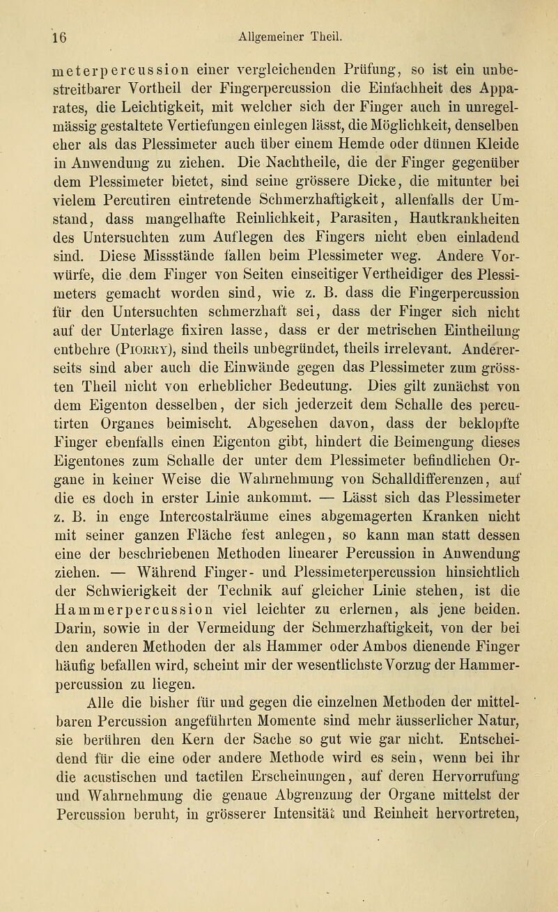 meterpercussion einer vergleichenden Prüfung, so ist ein unbe- streitbarer Vortheil der Fingerpercussion die Einfachheit des Appa- rates, die Leichtigkeit, mit welcher sich der Finger auch in unregel- mässig gestaltete Vertiefungen einlegen lässt, die Möglichkeit, denselben eher als das Plessimeter auch über einem Hemde oder dünnen Kleide in Anwendung zu ziehen. Die Nachtheile, die der Finger gegenüber dem Plessimeter bietet, sind seine grössere Dicke, die mitunter bei vielem Percutiren eintretende Schmerzhaftigkeit, allenfalls der Um- stand, dass mangelhafte Reinlichkeit, Parasiten, Hautkrankheiten des Untersuchten zum Auflegen des Fingers nicht eben einladend sind. Diese Missstände fallen beim Plessimeter weg. Andere Vor- würfe, die dem Finger von Seiten einseitiger Vertheidiger des Plessi- meters gemacht worden sind, wie z. B. dass die Fingerpercussion für den Untersuchten schmerzhaft sei, dass der Finger sich nicht auf der Unterlage fixiren lasse, dass er der metrischen Eintheilung entbehre (Pioery), sind theils unbegründet, theils irrelevant. Anderer- seits sind aber auch die Einwände gegen das Plessimeter zum gröss- ten Theil nicht von erheblicher Bedeutung. Dies gilt zunächst von dem Eigenton desselben, der sich jederzeit dem Schalle des percu- tirten Organes beimischt. Abgesehen davon, dass der beklopfte Finger ebenfalls einen Eigenton gibt, hindert die Beimengung dieses Eigentones zum Schalle der unter dem Plessimeter befindlichen Or- gane in keiner Weise die Wahrnehmung von Schalldifferenzen, auf die es doch in erster Linie ankommt. — Lässt sich das Plessimeter z. B. in enge Intercostalräume eines abgemagerten Kranken nicht mit seiner ganzen Fläche fest anlegen, so kann man statt dessen eine der beschriebenen Methoden linearer Percussion in Anwendung ziehen. — Während Finger- und Plessimeterpercussion hinsichtlich der Schwierigkeit der Technik auf gleicher Linie stehen, ist die Hammerpercussion viel leichter zu erlernen, als jene beiden. Darin, sowie in der Vermeidung der Schmerzhaftigkeit, von der bei den anderen Methoden der als Hammer oder Ambos dienende Finger häufig befallen wird, scheint mir der wesentlichste Vorzug der Hammer- percussion zu liegen. Alle die bisher für und gegen die einzelnen Methoden der mittel- baren Percussion angeführten Momente sind mehr äusserlicher Natur, sie berühren den Kern der Sache so gut wie gar nicht. Entschei- dend für die eine oder andere Methode wird es sein, wenn bei ihr die acustischen und tactilen Erscheimmgen, auf deren Hervorrufung und Wahrnehmung die genaue Abgrenzung der Organe mittelst der Percussion beruht, in grösserer Intensität und Reinheit hervortreten,