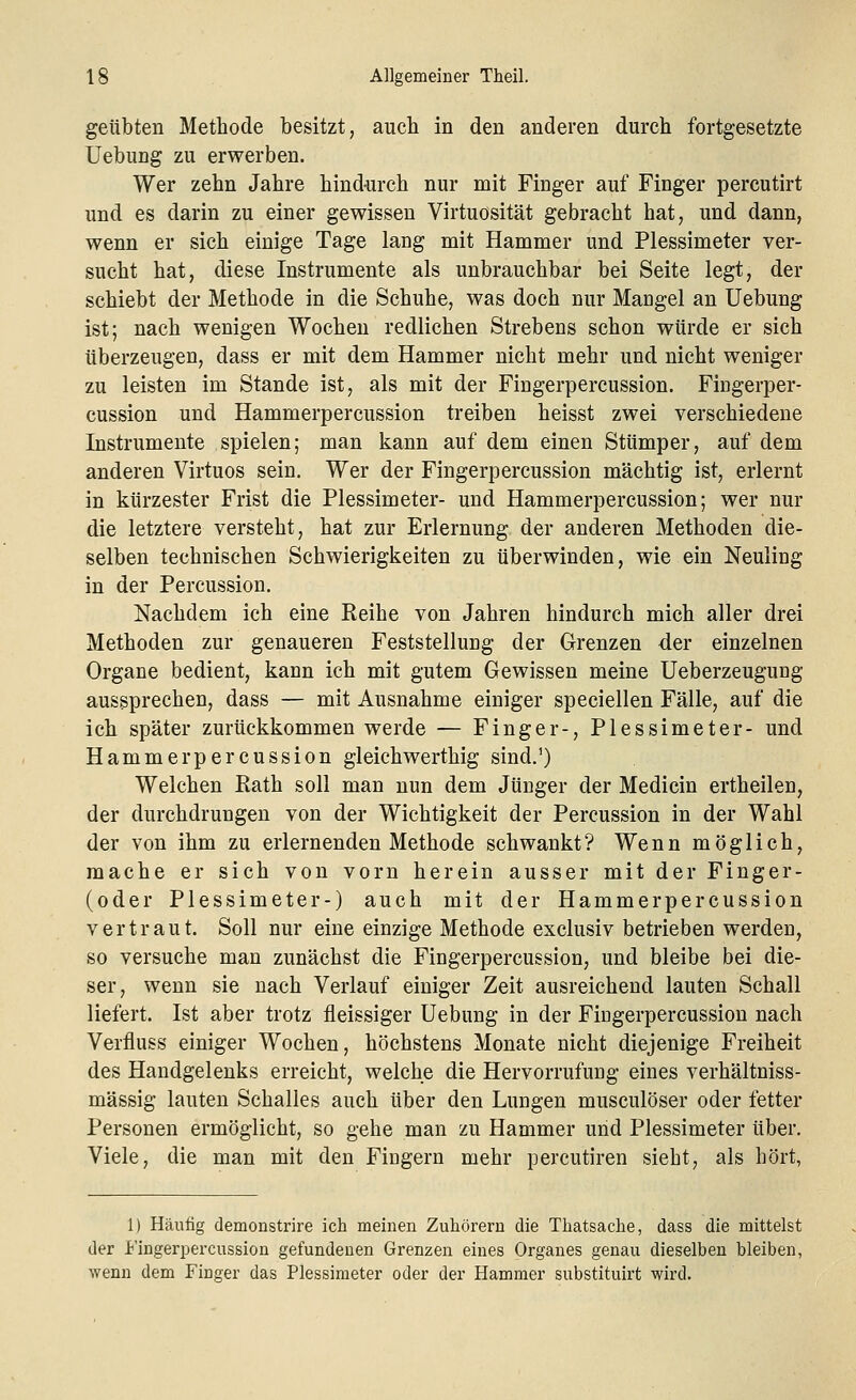 geübten Methode besitzt, auch in den anderen durch fortgesetzte Uebung zu erwerben. Wer zehn Jahre hindurch nur mit Finger auf Finger percutirt und es darin zu einer gewissen Virtuosität gebracht hat, und dann, wenn er sich einige Tage lang mit Hammer und Plessimeter ver- sucht hat, diese Instrumente als unbrauchbar bei Seite legt, der schiebt der Methode in die Schuhe, was doch nur Mangel an Uebung ist; nach wenigen Wochen redlichen Strebens schon würde er sich überzeugen, dass er mit dem Hammer nicht mehr und nicht weniger zu leisten im Stande ist, als mit der Fingerpercussion. Fingerper- cussion und Hammerpercussion treiben heisst zwei verschiedene Instrumente spielen; man kann auf dem einen Stümper, auf dem anderen Virtuos sein. Wer der Fingerpercussion mächtig ist, erlernt in kürzester Frist die Plessimeter- und Hammerpercussion; wer nur die letztere versteht, hat zur Erlernung der anderen Methoden die- selben technischen Schwierigkeiten zu überwinden, wie ein Neuling in der Percussion. Nachdem ich eine Reihe von Jahren hindurch mich aller drei Methoden zur genaueren Feststellung der Grenzen der einzelnen Organe bedient, kann ich mit gutem Gewissen meine Ueberzeugung aussprechen, dass — mit Ausnahme einiger speciellen Fälle, auf die ich später zurückkommen werde — Finger-, Plessimeter- und Hammerpercussion gleichwerthig sind.1) Welchen Rath soll man nun dem Jünger der Medicin ertheilen, der durchdrungen von der Wichtigkeit der Percussion in der Wahl der von ihm zu erlernenden Methode schwankt? Wenn möglich, mache er sich von vorn herein ausser mit der Finger- (oder Plessimeter-) auch mit der Hammerpercussion vertraut. Soll nur eine einzige Methode exclusiv betrieben werden, so versuche man zunächst die Fingerpercussion, und bleibe bei die- ser, wenn sie nach Verlauf einiger Zeit ausreichend lauten Schall liefert. Ist aber trotz fleissiger Uebung in der Fiugerpereussion nach Verfluss einiger Wochen, höchstens Monate nicht diejenige Freiheit des Handgelenks erreicht, welche die Hervorrufung eines verhältniss- mässig lauten Schalles auch über den Lungen musculöser oder fetter Personen ermöglicht, so gehe man zu Hammer und Plessimeter über. Viele, die man mit den Fingern mehr percutiren sieht, als hört, 1) Häutig demonstrire ich meinen Zuhörern die Thatsache, dass die mittelst der Fingerpercussion gefundenen Grenzen eines Organes genau dieselben bleiben, wenn dem Finger das Plessimeter oder der Hammer substituirt wird.