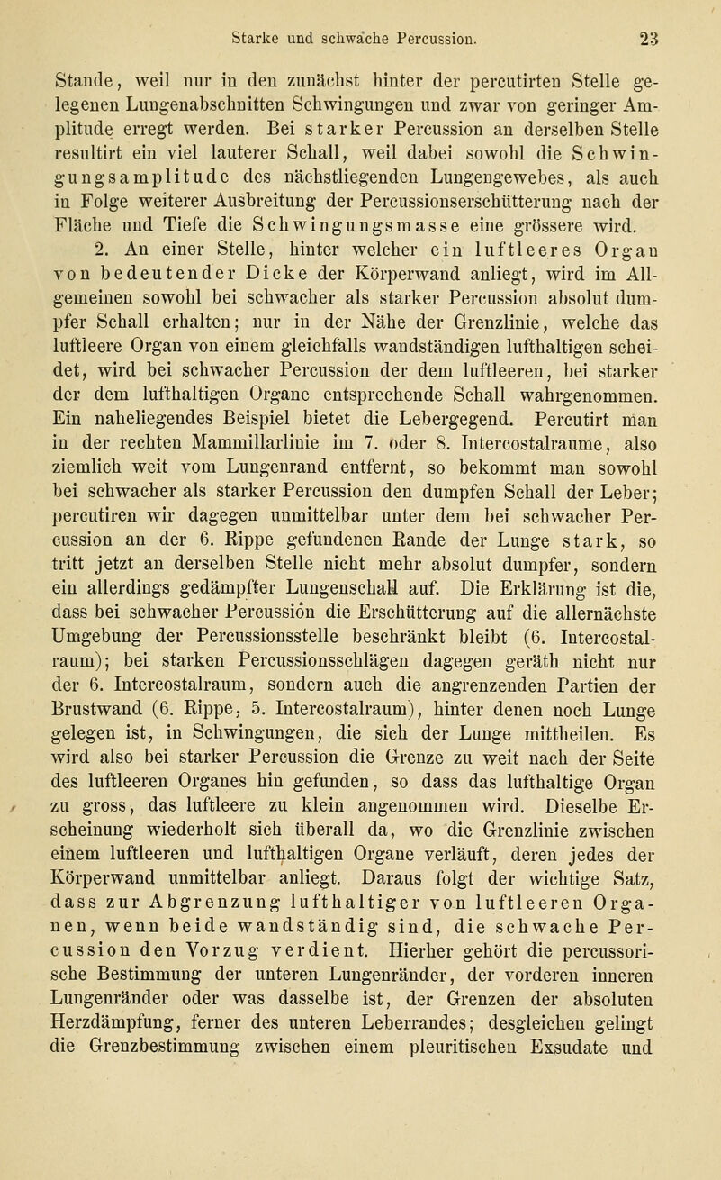 Staacle, weil nur in den zunächst hinter der percutirten Stelle ge- legenen Lungenabschnitten Schwingungen und zwar von geringer Am- plitude erregt werden. Bei starker Percussion an derselben Stelle resultirt ein viel lauterer Schall, weil dabei sowohl die Schwin- gungsamplitude des nächstliegenden Lungengewebes, als auch in Folge weiterer Ausbreitung der Percussionserschütterung nach der Fläche und Tiefe die Schwingungsmasse eine grössere wird. 2. An einer Stelle, hinter welcher ein luftleeres Orgau von bedeutender Dicke der Körperwand anliegt, wird im All- gemeinen sowohl bei schwacher als starker Percussion absolut dum- pfer Schall erhalten; nur in der Nähe der Grenzlinie, welche das luftleere Organ von einem gleichfalls wandständigen lufthaltigen schei- det, wird bei schwacher Percussion der dem luftleeren, bei starker der dem lufthaltigen Organe entsprechende Schall wahrgenommen. Ein naheliegendes Beispiel bietet die Lebergegend. Percutirt man in der rechten Mammillarlinie im 7. oder 8. Intercostalraume, also ziemlich weit vom Lungenrand entfernt, so bekommt man sowohl bei schwacher als starker Percussion den dumpfen Schall der Leber; percutiren wir dagegen unmittelbar unter dem bei schwacher Per- cussion an der 6. Rippe gefundenen Rande der Lunge stark, so tritt jetzt an derselben Stelle nicht mehr absolut dumpfer, sondern ein allerdings gedämpfter Lungenschall auf. Die Erklärung ist die, dass bei schwacher Percussion die Erschütterung auf die allernächste Umgebung der Percussionsstelle beschränkt bleibt (6. Intercostal- raum); bei starken Percussionsschlägen dagegen geräth nicht nur der 6. Intercostalraum, sondern auch die angrenzenden Partien der Brustwand (6. Rippe, 5. Intercostalraum), hinter denen noch Lunge gelegen ist, in Schwingungen, die sich der Lunge mittheilen. Es wird also bei starker Percussion die Grenze zu weit nach der Seite des luftleeren Organes hin gefunden, so dass das lufthaltige Organ zu gross, das luftleere zu klein angenommen wird. Dieselbe Er- scheinung wiederholt sich überall da, wo die Grenzlinie zwischen einem luftleeren und lufthaltigen Organe verläuft, deren jedes der Körperwand unmittelbar anliegt. Daraus folgt der wichtige Satz, dass zur Abgrenzung lufthaltiger von luftleeren Orga- nen, wenn beide wandständig sind, die schwache Per- cussion den Vorzug verdient. Hierher gehört die percussori- sche Bestimmung der unteren Lungenränder, der vorderen inneren Lungenränder oder was dasselbe ist, der Grenzen der absoluten Herzdämpfung, ferner des unteren Leberrandes; desgleichen gelingt die Grenzbestimmung zwischen einem pleuritischen Exsudate und