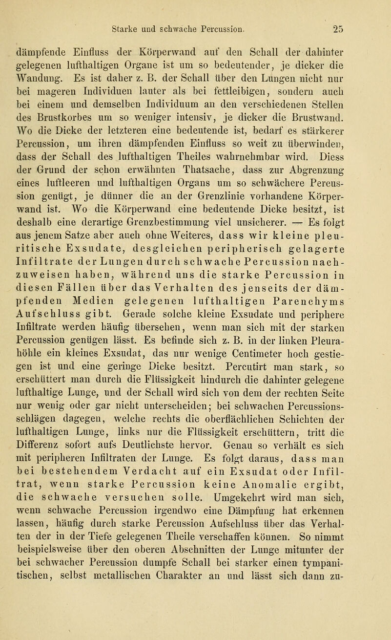 dämpfende Einfluss der Körperwand auf den Schall der ■dahinter gelegenen lufthaltigen Organe ist um so bedeutender, je dicker die Wandung. Es ist daher z. B. der Schall über den Lungen nicht nur bei mageren Individuen lauter als bei fettleibigen, sondern auch bei einem und demselben Individuum an den verschiedenen Stellen des Brustkorbes um so weniger intensiv, je dicker die Brustwand. Wo die Dicke der letzteren eine bedeutende ist, bedarf es stärkerer Percussion, um ihren dämpfenden Einfluss so weit zu überwinden, dass der Schall des lufthaltigen Theiles wahrnehmbar wird. Diess der Grund der schon erwähnten Thatsache, dass zur Abgrenzung eines luftleeren und lufthaltigen Organs um so schwächere Percus- sion genügt, je dünner die an der Grenzlinie vorhandene Körper- wand ist. Wo die Körperwand eine bedeutende Dicke besitzt, ist deshalb eine derartige Grenzbestimmung viel unsicherer. — Es folgt aus jenem Satze aber auch ohne Weiteres, dass wir kleine pleu- ritische Exsudate, desgleichen peripherisch gelagerte Infiltrate der Lungendur chschwachePer cussionnach- zuweisen haben, während uns die starke Percussion in diesen Fällen über das Verhalten des jenseits der däm- pfenden Medien gelegenen lufthaltigen Parenchyms Aufschluss gibt. Gerade solche kleine Exsudate und periphere Infiltrate werden häufig übersehen, wenn man sich mit der starken Percussion genügen lässt. Es befinde sich z. B. in der linken Pleura- höhle ein kleines Exsudat, das nur wenige Centimeter hoch gestie- gen ist und eine geringe Dicke besitzt. Percutirt man stark, so erschüttert man durch die Flüssigkeit hindurch die dahinter gelegene lufthaltige Lunge, und der Schall wird sich von dem der rechten Seite nur wenig oder gar nicht unterscheiden; bei schwachen Percussions- schlägen dagegen, welche rechts die oberflächlichen Schichten der lufthaltigen Lunge, links nur die Flüssigkeit erschüttern, tritt die Differenz sofort aufs Deutlichste hervor. Genau so verhält es sich mit peripheren Infiltraten der Lunge. Es folgt daraus, dass man bei bestehendem Verdacht auf ein Exsudat oder Infil- trat, wenn starke Percussion keine Anomalie ergibt, die schwache versuchen solle. Umgekehrt wird man sich, wenn schwache Percussion irgendwo eine Dämpfung hat erkennen lassen, häufig durch starke Percussion Aufschluss über das Verhal- ten der in der Tiefe gelegenen Theile verschaffen können. So nimmt beispielsweise über den oberen Abschnitten der Lunge mitunter der bei schwacher Percussion dumpfe Schall bei starker einen tympani- tischen, selbst metallischen Charakter an und lässt sich dann zu-