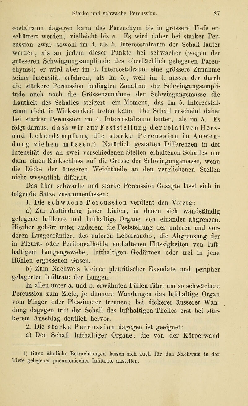 costalraurn dagegen kann das Parenchym bis in grössere Tiefe er- schüttert werden, vielleicht bis e. Es, wird daher bei starker Per- cussion zwar sowohl im 4. als 5. Iutercostalraum der Schall lauter werden, als an jedem dieser Punkte bei schwacher (wegen der grösseren Schwingungsamplitude des oberflächlich gelegenen Paren- chyms); er wird aber im 4. Intercostalraum eine grössere Zunahme seiner Intensität erfahren, als im 5., weil im 4. ausser der durch die stärkere Percussion bedingten Zunahme der Schwingungsampli- tude auch noch die Grössenzunahme der Schwingungsmasse die Lautheit des Schalles steigert, ein Moment, das im 5. Intercostal- raum nicht in Wirksamkeit treten kann. Der Schall erscheint daher bei starker Percussion im 4. Intercostalraum lauter, als im 5. Es folgt daraus, dass wir zur Feststellung der relativen Herz- und Leberdämpfung die starke Percussion in Anwen- dung ziehen müssen.1) Natürlich gestatten Differenzen in der Intensität des an zwei verschiedenen Stellen erhaltenen Schalles nur dann einen Rückschluss auf die Grösse der Schwingungsmasse, wenn die Dicke der äusseren Weichtheile an den verglichenen Stellen nicht wesentlich differirt. Das über schwache und starke Percussion Gesagte lässt sich in folgende Sätze zusammenfassen: 1. Die schwache Percussion verdient den Vorzug: a) Zur Auffindung jener Linien, in denen sich wandständig gelegene luftleere und lufthaltige Organe von einander abgrenzen. Hierher gehört unter anderem die Feststellung der unteren und vor- deren Lungenränder, des unteren Leberrandes, die Abgrenzung der in Pleura- oder Peritonealhöhle enthaltenen Flüssigkeiten von luft- haltigem Lungengewebe, lufthaltigen Gedärmen oder frei in jene Höhlen ergossenen Gasen. b) Zum Nachweis kleiner pleuritischer Exsudate und peripher gelagerter Infiltrate der Lungen. In allen unter a. und b. erwähnten Fällen führt um so schwächere Percussion zum Ziele, je dünnere Wandungen das lufthaltige Organ vom Finger oder Plessimeter trennen; bei dickerer äusserer Wan- dung dagegen tritt der Schall des lufthaltigen Theiles erst bei stär- kerem Anschlag deutlich hervor. 2. Die starke Percussion dagegen ist geeignet: a) Den Schall lufthaltiger Organe, die von der Körperwand 1) Ganz ähnliche Betrachtungen lassen sich auch für den Nachweis in der Tiefe gelegener pneumonischer Infiltrate anstellen.