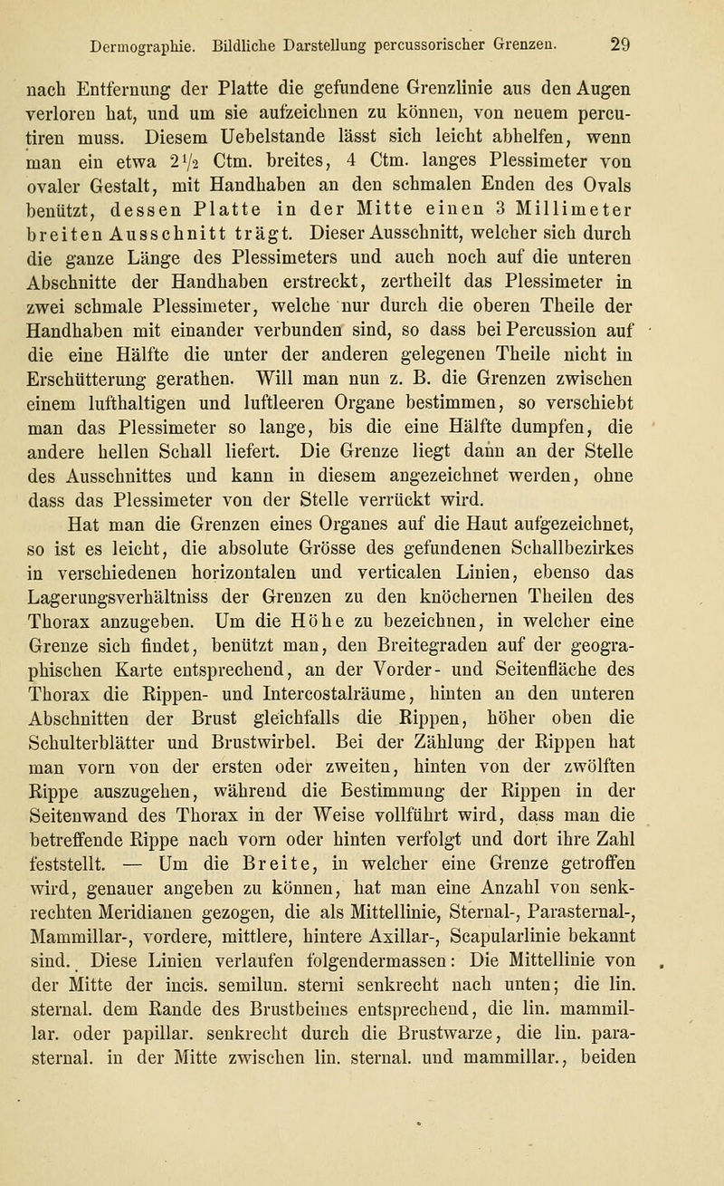 nach Entfernung der Platte die gefundene Grenzlinie aus den Augen verloren hat, und um sie aufzeichnen zu können, von neuem percu- tiren muss. Diesem Uebelstande lässt sich leicht abhelfen, wenn man ein etwa 2*/i Ctm. breites, 4 Ctm. langes Plessimeter von ovaler Gestalt, mit Handhaben an den schmalen Enden des Ovals benützt, dessen Platte in der Mitte einen 3 Millimeter breitenAusschnitt trägt. Dieser Ausschnitt, welcher sich durch die ganze Länge des Plessimeters und auch noch auf die unteren Abschnitte der Handhaben erstreckt, zertheilt das Plessimeter in zwei schmale Plessimeter, welche nur durch die oberen Theile der Handhaben mit einander verbunden sind, so dass bei Percussion auf die eine Hälfte die unter der anderen gelegenen Theile nicht in Erschütterung gerathen. Will man nun z. B. die Grenzen zwischen einem lufthaltigen und luftleeren Organe bestimmen, so verschiebt man das Plessimeter so lange, bis die eine Hälfte dumpfen, die andere hellen Schall liefert. Die Grenze liegt dann an der Stelle des Ausschnittes und kann in diesem angezeichnet werden, ohne dass das Plessimeter von der Stelle verrückt wird. Hat man die Grenzen eines Organes auf die Haut aufgezeichnet, so ist es leicht, die absolute Grösse des gefundenen Schallbezirkes in verschiedenen horizontalen und verticalen Linien, ebenso das Lagerungsverhältniss der Grenzen zu den knöchernen Theilen des Thorax anzugeben. Um die Höhe zu bezeichnen, in welcher eine Grenze sich findet, benützt man, den Breitegraden auf der geogra- phischen Karte entsprechend, an der Vorder- und Seitenfläche des Thorax die Rippen- und Intercostalräume, hinten an den unteren Abschnitten der Brust gleichfalls die Rippen, höher oben die Schulterblätter und Brustwirbel. Bei der Zählung der Rippen hat man vorn von der ersten oder zweiten, hinten von der zwölften Rippe auszugehen, während die Bestimmung der Rippen in der Seitenwand des Thorax in der Weise vollführt wird, dass man die betreffende Rippe nach vorn oder hinten verfolgt und dort ihre Zahl feststellt. — Um die Breite, in welcher eine Grenze getroffen wird, genauer angeben zu können, hat man eine Anzahl von senk- rechten Meridianen gezogen, die als Mittellinie, Sternal-, Parasternal-, Mammillar-, vordere, mittlere, hintere Axillar-, Scapularlinie bekannt sind. Diese Linien verlaufen folgendermassen: Die Mittellinie von der Mitte der incis. semilun. sterni senkrecht nach unten; die lin. sternal. dem Rande des Brustbeines entsprechend, die lin. mammil- lar. oder papillär, senkrecht durch die Brustwarze, die lin. para- sternal. in der Mitte zwischen lin. sternal. und mammillar., beiden