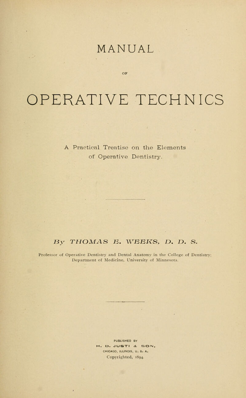 MANUAL OPERATIVE TECHNICS A Practical Treatise on the Elements of Operative Dentistry. By THOMA.S B. WBBKS, D. D. S. Professor of Operative Dentistry and Dental Anatomy in the College of Dentistry: Department of Medicine, University of Minnesota. PUBLISHED BY , D. JUSXI dt SOINJ, CHICAGO, ILLINOIS, U. S. A. Copyiighted, 1894.