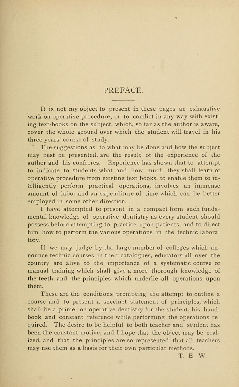 PREFACE. It is not my object to present in these pages an exhaustive work on operative procedure, or to conflict in any way with exist- ing text-books on the subject, which, so far as the author is aware, cover the whole ground over which the student will travel in his three years' course of study. The suggestions as to what may be done and how the subject may best be presented, are the result of the experience of the author and his confreres. Experience has shown that to attempt to indicate to students what and how much they shall learn of operative procedure from existing text-books, to enable them to in- telligently perform practical operations, involves an immense amount of labor and an expenditure of time which can be better employed in some other direction. I have attempted to present in a compact form such funda- mental knowledge of operative dentistry as every student should possess before attempting to practice upon patients, and to direct him how to perform the various operations in the technic labora- tory. If we may judge by the large number of colleges which an- nounce technic courses in their catalogues, educators all over the country are alive to the importance of a systematic course of manual training which shall give a more thorough knowledge of the teeth and the principles which underlie all operations upon them. These are the conditions prompting the attempt to outline a course and to present a succinct statement of principles, which shall be a primer on operative dentistry for the student, his hand- book and constant reference while performing the operations re- quired. The desire to be helpful to both teacher and student has been the constant motive, and I hope that the object may be real- ized, and that the principles are so represented that all teachers may use them as a basis for their own particular methods. T. E. W.