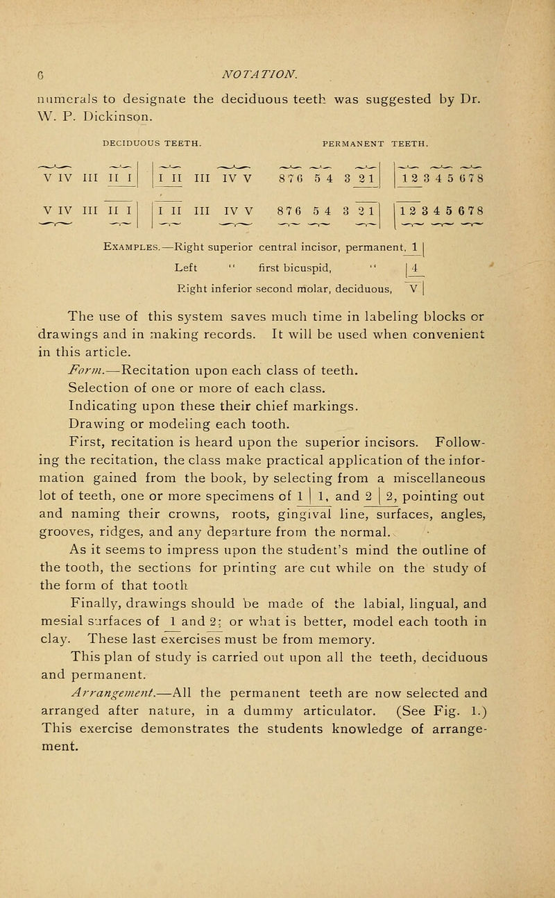 numerals to designate the deciduous teeth was suggested by Dr. W. P. Dickinson. DECIDUOUS TEETH. PERMANENT TEETH. V IV III III III III IV V 8 7 G 5 4 3 2 1 1 3 3 4 5 G 7 8 V IV III II I III III IV V 8 7 6 5 4 3 2 1 12 3 4 5 6 7 8 Examples,—Right superior central incisor, permanent, 1 I Left  first bicuspid,  14 Right inferior second molar, deciduous, V | The use of this system saves much time in labeling blocks or drawings and in making records. It will be used when convenient in this article. Form.—Recitation upon each class of teeth. Selection of one or more of each class. Indicating upon these their chief markings. Drawing or modeling each tooth. First, recitation is heard upon the superior incisors. Follow- ing the recitation, the class make practical application of the infor- mation gained from the book, by selecting from a miscellaneous lot of teeth, one or more specimens of 1 | 1, and 2 \ 2, pointing out and naming their crowns, roots, gingival line, surfaces, angles, grooves, ridges, and any departure from the normal. As it seems to impress upon the student's mind the outline of the tooth, the sections for printing are cut while on the study of the form of that tootli Finally, drawings should be made of the labial, lingual, and mesial surfaces of 1 and 2; or what is better, model each tooth in clay. These last exercises must be from memory. This plan of study is carried out upon all the teeth, deciduous and permanent. Arrangement.—All the permanent teeth are now selected and arranged after nature, in a dummy articulator. (See Fig. 1.) This exercise demonstrates the students knowledge of arrange- ment.