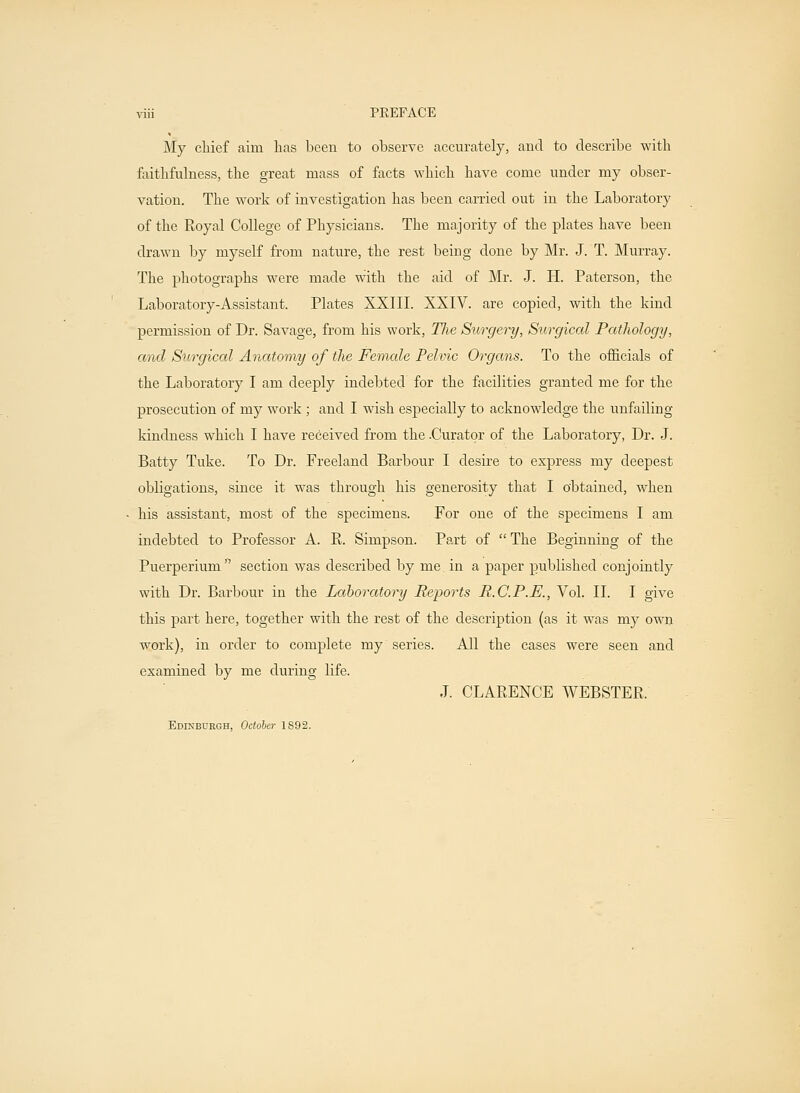 viii PREFACE My chief aim has been to observe accurately, and to describe with faithfulness, the great mass of facts which have come under my obser- vation. The work of investigation has been carried out in the Laboratory of the Royal College of Physicians. The majority of the plates have been drawn by myself from nature, the rest being done by Mr. J. T. Murray. The photographs were made with the aid of Mr. J. H. Paterson, the Laboratory-Assistant. Plates XXIII. XXIV. are copied, with the kind permission of Dr. Savage, from his work, TJie Stirgery, Surgical Pathology, and Surgical Anatomy of the Female Pelvic Organs. To the officials of the Laboratory I am deeply indebted for the facilities granted me for the prosecution of my work; and I wish especially to acknowledge the unfailing kindness which I have received from the .Curator of the Laboratory, Dr. J. Batty Tuke. To Dr. Freeland Barbour I desire to express my deepest obligations, since it was through his generosity that I obtained, when his assistant, most of the specimens. For one of the specimens I am indebted to Professor A. R. Simpson. Part of  The Beginning of the Puerperiuni section was described by me. in a paper published conjointly with Dr. Barbour in the Laboratory Reports R.C.P.E., Vol. II. I give this part here, together with the rest of the description (as it was my own work), in order to complete my series. All the cases were seen and examined by me during life. J. CLARENCE WEBSTER. Edinburgh, October 1S92.