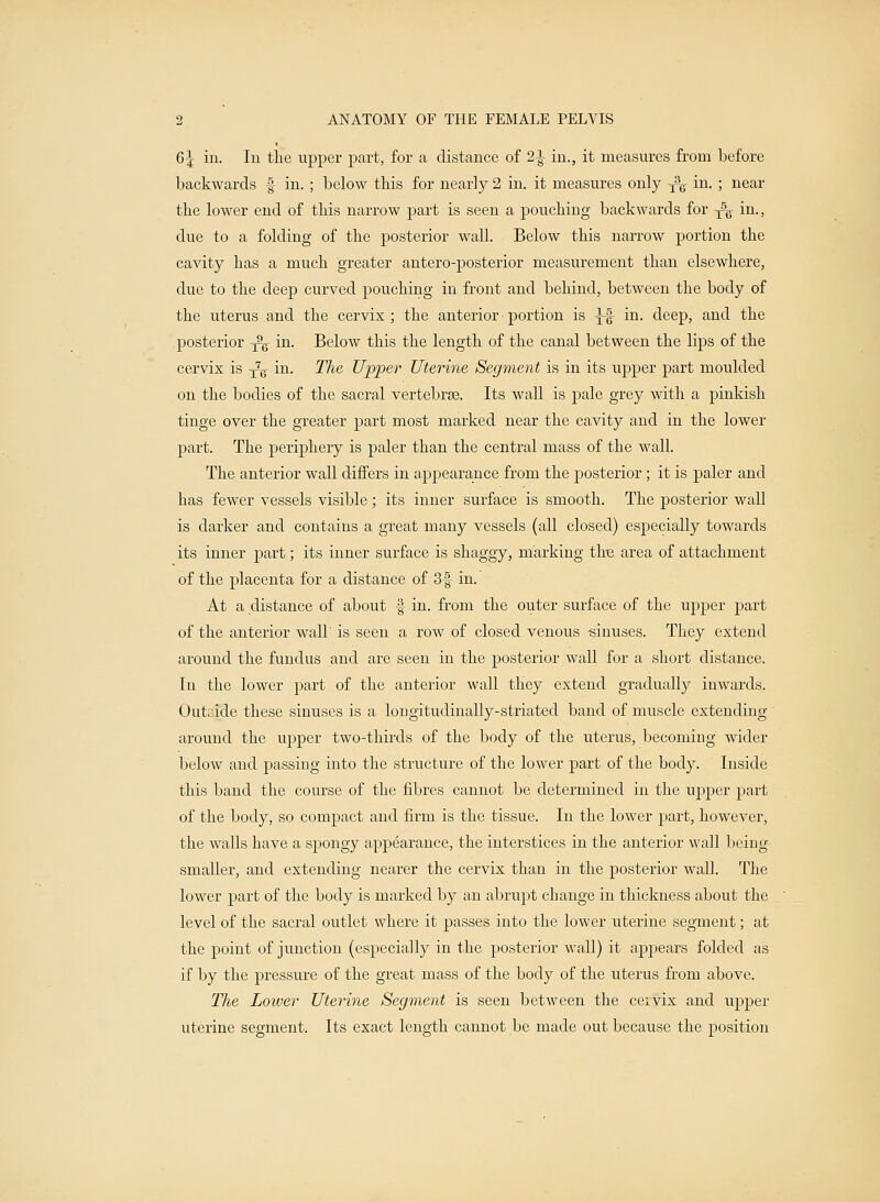 6| in. In the upper part, for a distance of 2-3- in., it measures from before backwards § in. ; below this for nearly 2 in. it measures only y\ in. ; near the lower end of this narrow part is seen a pouching backwards for ^ in., due to a folding of the posterior wall. Below this narrow portion the cavity has a much greater antero-posterior measurement than elsewhere, due to the deep curved pouching in front and behind, between the body of the uterus and the cervix; the anterior• portion is ^-| in. deep, and the posterior -^ in. Below this the length of the canal between the lips of the cervix is ^ in. TJie Upper Uterine Segment is in its upper part moulded on the bodies of the sacral vertebrae. Its wall is pale grey with a pinkish tinge over the greater part most marked near the cavity and in the lower part. The periphery is paler than the central mass of the wall. The anterior wall differs in appearance from the posterior ; it is paler and has fewer vessels visible; its inner surface is smooth. The posterior wall is darker and contains a great many vessels (all closed) especially towards its inner part; its inner surface is shaggy, marking tire area of attachment of the placenta for a distance of 3f in. At a distance of about f in. from the outer surface of the upper part of the anterior wall' is seen a row of closed venous -sinuses. They extend around the fundus and are seen in the posterior wall for a short distance. In the lower part of the anterior wall they extend gradually inwards. Outside these sinuses is a longitudinally-striated band of muscle extending around the upper two-thirds of the body of the uterus, becoming wider below and passing into the structure of the lower part of the body. Inside this band the course of the fibres cannot be determined in the upper part of the body, so compact and firm is the tissue. In the lower part, however, the walls have a spongy appearance, the interstices in the anterior wall being- smaller, and extending nearer the cervix than in the posterior wall. The lower part of the body is marked by an abrupt change in thickness about the level of the sacral outlet where it passes into the lower uterine segment; at the point of junction (especially in the posterior wall) it appears folded as if by the pressure of the great mass of the body of the uterus from above. The Lower Uterine Segment is seen between the cervix and upper uterine segment. Its exact length cannot be made out because the position