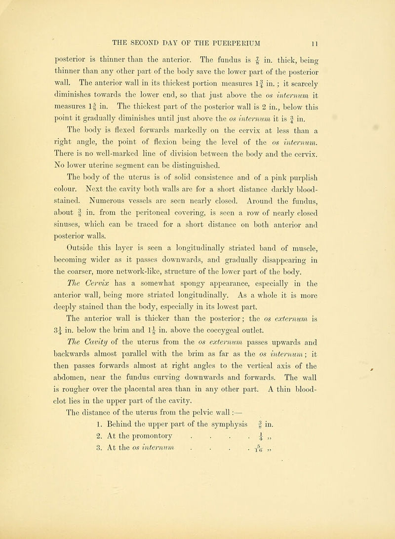 posterior is thinner than the anterior. The fundus is f in. thick, being thinner than any other part of the body save the lower part of the posterior wall. The anterior wall in its thickest portion measures if in.; it scarcely diminishes towards the lower end, so that just above the os internum it measures If in. The thickest part of the posterior wall is 2 in., below this point it gradually diminishes until just above the os internum it is f in. The body is flexed forwards markedly on the cervix at less than a right angle, the point of flexion being the level of the os internum. There is no well-marked line of division between the body and the cervix. No lower uterine segment can be distinguished. The body of the uterus is of solid consistence and of a pink purplish colour. Next the cavity both walls are for a short distance darkly blood- stained. Numerous vessels are seen nearly closed. Around the fundus, about f in. from the peritoneal covering, is seen a row of nearly closed sinuses, which can be traced for a short distance on both anterior and posterior walls. Outside this layer is seen a longitudinally striated band of muscle, becoming wider as it passes downwards, and gradually disappearing in the coarser, more network-like, structure of the lower part of the body. The Cervix has a somewhat spongy appearance, especially in the anterior wall, being more striated longitudinally. As a whole it is more deeply stained than the body, especially in its lowest part. The anterior wall is thicker than the posterior; the os externum is 3^ in. below the brim and 1-g- in. above the coccygeal outlet. The Cavity of the uterus from the os externum passes upwards and backwards almost parallel with the brim as far as the os internum; it then passes forwards almost at right angles to the vertical axis of the abdomen, near the fundus curving downwards and forwards. The wall is rougher over the placental area than in any other part. A thin blood- clot lies in the upper part of the cavity. The distance of the uterus from the pelvic wall:— 1. Behind the upper part of the symphysis f in. 2. At the promontory . . . ^ ,, 3. At the os internum . . . . A- ,,