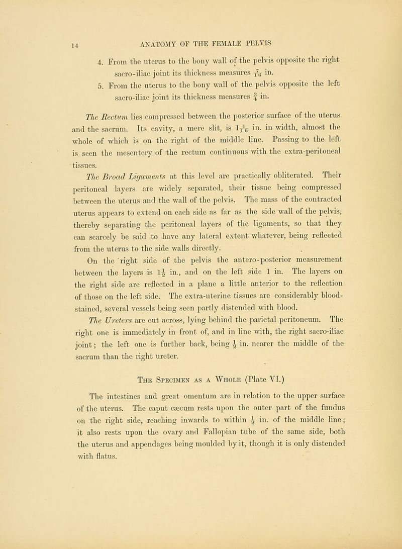 4. From the uterus to the bony wall of the pelvis opposite the right sacro-iliac joint its thickness measures y7^- in. 5. From the uterus to the bony wall of the pelvis opposite the left sacro-iliac joint its thickness measures J in. The Rectum lies compressed between the posterior surface of the uterus and the sacrum. Its cavity, a mere slit, is 1TV m- in width, almost the whole of which is on the right of the middle line. Passing to the left is seen the mesentery of the rectum continuous with the extra-peritoneal tissues. The Broad Ligaments at this level are practically obliterated. Their peritoneal layers are widely separated, their tissue being compressed between the uterus and the wall of the pelvis. The mass of the contracted uterus appears to extend on each side as far as the side wall of the pelvis, thereby separating the peritoneal layers of the ligaments, so that they can scarcely be said to have any lateral extent whatever, being reflected from the uterus to the side walls directly. On the 'right side of the pelvis the antero-posterior measurement between the layers is 1^ in., and on the left side 1 in. The layers on the right side are reflected in a plane a little anterior to the reflection of those on the left side. The extra-uterine tissues are considerably blood- stained, several vessels being seen partly distended with blood. Tlie Ureters are cut across, lying behind the parietal peritoneum. The rio-ht one is immediately in front of, and in line with, the right sacro-iliac joint; the left one is further back, being \ in. nearer the middle of the sacrum than the right ureter. The Specimen as a Whole (Plate VI.) The intestines and great omentum are in relation to the upper surface of the uterus. The caput caecum rests upon the outer part of the fundus on the right side, reaching inwards to within ^ in. of the middle line; it also rests upon the ovary and Fallopian tube of the same side, both the uterus and appendages being moulded by it, though it is only distended with flatus.