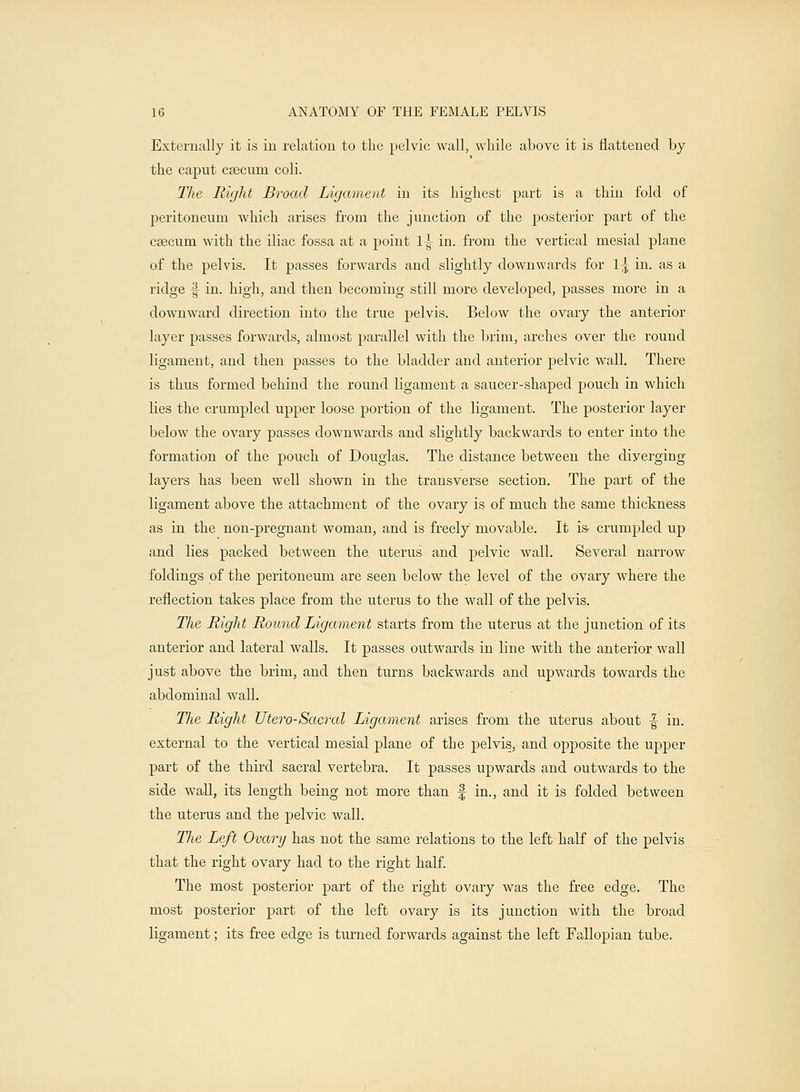 Externally it is in relation to the pelvic wall, while above it is flattened by the caput csecum coli. The Right Broad Ligament in its highest part is a thin fold of peritoneum which arises from the junction of the posterior part of the cascum with the iliac fossa at a point l\ in. from the vertical mesial plane of the pelvis. It passes forwards and slightly downwards for 1^ in. as a ridge f in. high, and then becoming still more developed, passes more in a downward direction into the true pelvis. Below the ovary the anterior layer passes forwards, almost parallel with the brim, arches over the round ligament, and then passes to the bladder and anterior pelvic wall. There is thus formed behind the round ligament a saucer-shaped pouch in which lies the crumpled upper loose portion of the ligament. The posterior layer below the ovary passes downwards and slightly backwards to enter into the formation of the pouch of Douglas. The distance between the diverging layers has been well shown in the transverse section. The part of the ligament above the attachment of the ovary is of much the same thickness as in the non-pregnant woman, and is freely movable. It is- crumpled up and lies packed between the. uterus and pelvic wall. Several narrow foldings of the peritoneum are seen below the level of the ovary where the reflection takes place from the uterus to the wall of the pelvis. The Right Round Ligament starts from the uterus at the junction of its anterior and lateral walls. It passes outwards in line with the anterior wall just above the brim, and then turns backwards and upwards towards the abdominal wall. The Right Titero-Sacral Ligament arises from the uterus about f in. external to the vertical mesial plane of the pelvis, and opposite the upper part of the third sacral vertebra. It passes upwards and outwards to the side wall, its length being not more than § in., and it is folded between the uterus and the pelvic wall. Tlie Left Ovary has not the same relations to the left half of the pelvis that the right ovary had to the right half. The most posterior part of the right ovary was the free edge. The most posterior part of the left ovary is its junction with the broad ligament; its free edge is turned forwards against the left Fallopian tube.