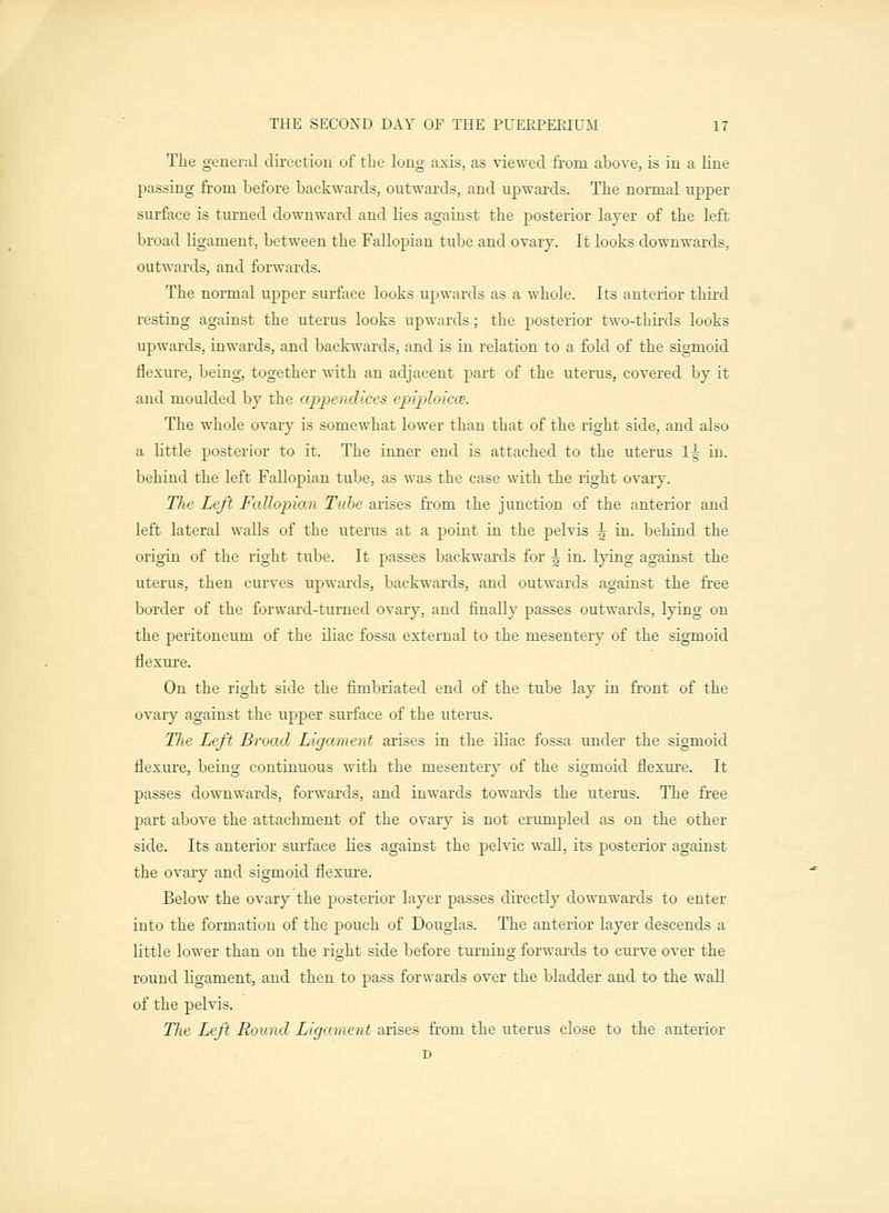 The general direction of the long axis, as viewed from ahove, is in a line passing from before backwards, outwards, and upwards. The normal upper surface is turned downward and lies against the posterior layer of the left broad ligament, between the Fallopian tube and ovary. It looks downwards, outwards, and forwards. The normal upper surface looks upwards as a whole. Its anterior third resting against the uterus looks upwards; the posterior two-thirds looks upwards, inwards, and backwards, and is in relation to a fold of the sigmoid flexure, being, together with an adjacent part of the uterus, covered by it and moulded by the appendices epiploicce. The whole ovary is somewhat lower than that of the right side, and also a little posterior to it. The inner end is attached to the uterus 1-|- in. behind the left Fallopian tube, as was the case with the right ovaiy. The Left Fallopian Tube arises from the junction of the anterior and left lateral walls of the uterus at a point in the pelvis ^ in. behind the origin of the right tube. It passes backwards for ^ in. lying against the uterus, then curves upwards, backwards, and outwards against the free border of the forward-turned ovary, and finally passes outwards, lying on the peritoneum of the iliac fossa external to the mesentery of the sigmoid flexure. On the right side the fimbriated end of the tube lay in front of the ovary against the upper surface of the uterus. Tlie Left Broad Ligament arises in the iliac fossa under the sigmoid flexure, being continuous with the mesentery of the sigmoid flexure. It passes downwards, forwards, and inwards towards the uterus. The free part above the attachment of the ovary is not crumpled as on the other side. Its anterior surface lies against the pelvic wall, its posterior against the ovary and sigmoid flexure. Below the ovary the posterior layer passes directly downwards to enter into the formation of the pouch of Douglas. The anterior layer descends a little lower than on the right side before turning forwards to curve over the round ligament, and then to pass forwards over the bladder and to the wall of the pelvis. The Left Round Ligament arises from the uterus close to the anterior D