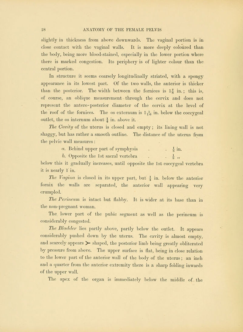 slightly in thickness from above downwards. The vaginal portion is in close contact with the vaginal walls. It is more deeply coloured than the body, being more blood-stained, especially in the lower portion where there is marked congestion. Its periphery is of lighter colour than the central portion. In structure it seems coarsely longitudinally striated, with a spongy appearance in its lowest part. Of the two walls, the anterior is thicker than the posterior. The width between the fornices is If in.; this is, of course, an oblique measurement - through the cervix and does not represent the antero-posterior diameter of the cervix at the level of the roof of the fornices. The os externum is 1^ in. below the coccygeal outlet, the os internum about \ in. above it. The Cavity of the uterus is closed and empty; its lining wall is not shaggy, but has rather a smooth outline. The distance of the uterus from the pelvic wall measures : a. Behind upper part of symphysis . . •§■ in. b. Opposite the 1st sacral vertebra . • ■§-,, below this it gradually increases, until opposite the 1st coccygeal vertebra it is nearly 1 in. Tlie Vagina is closed in its upper part, but' \ in. below the anterior fornix the walls are separated, the anterior wall appearing very crumpled. The Perineum is intact but flabby. It is wider at its base than in the non-pregnant woman. The. lower part of the pubic segment as well as the perineum is considerably congested. The Bladder lies partly above, partly below the outlet. It appears considerably pushed down by the uterus. The cavity is almost empty, and scarcely appears >- shaped, the posterior limb being greatly obliterated by pressure from above. The upper surface is flat, being in close relation to the lower part of the anterior wall of the body of the uterus ; an inch and a quarter from the anterior extremity there is a sharp folding inwards of the upper wall. The apex of the organ is immediately below the middle of the