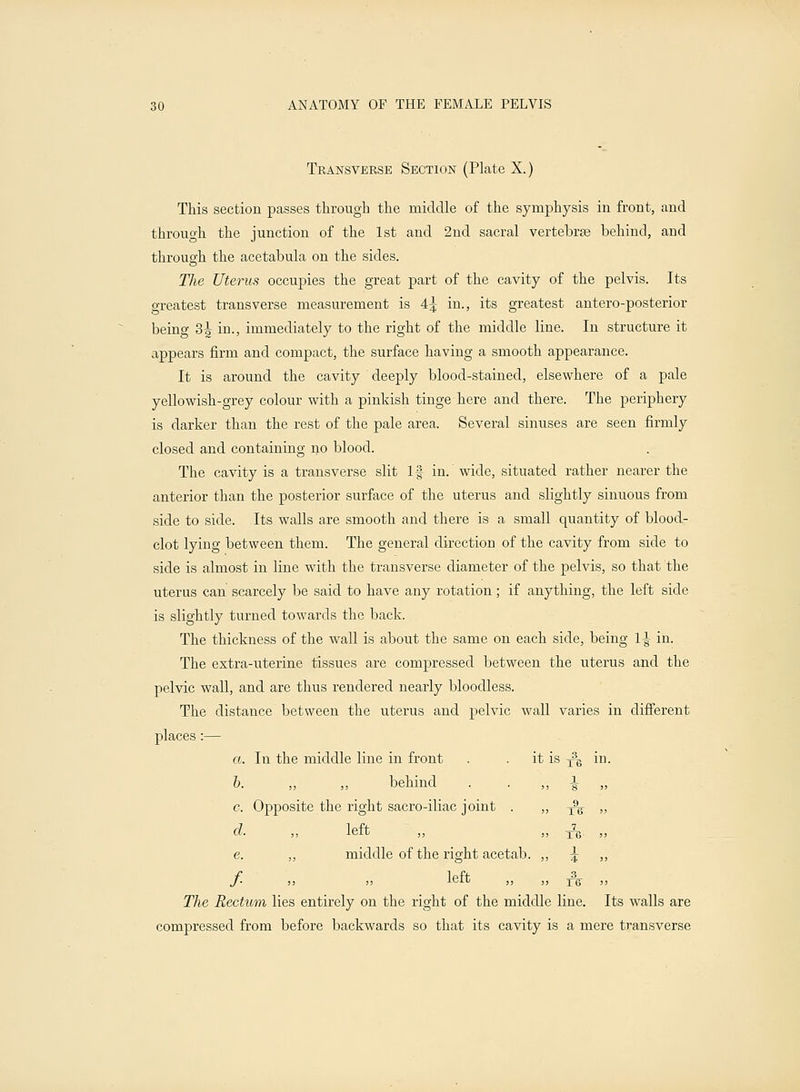 Transverse Section (Plate X.) This section passes through the middle of the symphysis in front, and through the junction of the 1st and 2nd sacral vertebras behind, and through the acetabula on the sides. The Uterus occupies the great part of the cavity of the pelvis. Its greatest transverse measurement is 4^ in., its greatest antero-posterior being 3^ in., immediately to the right of the middle line. In structure it appears firm and compact, the surface having a smooth appearance. It is around the cavity deeply blood-stained, elsewhere of a pale yellowish-grey colour with a pinkish tinge here and there. The periphery is darker than the rest of the pale area. Several sinuses are seen firmly closed and containing no blood. The cavity is a transverse slit If in. wide, situated rather nearer the anterior than the posterior surface of the uterus and slightly sinuous from side to side. Its walls are smooth and there is a small quantity of blood- clot lying between them. The general direction of the cavity from side to side is almost in line with the transverse diameter of the pelvis, so that the uterus can scarcely be said to have any rotation; if anything, the left side is slightly turned towards the back. The thickness of the wall is about the same on each side, being 1\ in. The extra-uterine tissues are compressed between the uterus and the pelvic wall, and are thus rendered nearly bloodless. The distance between the uterus and pelvic wall varies in different places:— a. In the middle line in front . . it is y\ in. b. ,, ,, behind c. Opposite the right sacro-iliac joint . d. „ left e. ,, middle of the right acetab. / „ „ left The Rectum lies entirely on the right of the middle line. Its walls are compressed from before backwards so that its cavity is a mere transverse