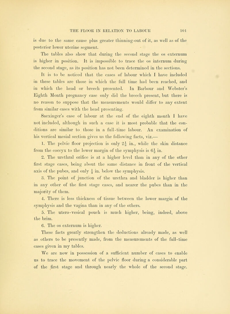 is due to the same cause plus greater thinning-out of it, as well as of the posterior lower uterine segment. The tables also show that during the second stage the os externum is higher in position. It is impossible to trace the os internum during the second stage, as its position has not been determined in the sections. It is to be noticed that the cases of labour which I have included in these tables are those in which the full time had been reached, and in which the head or breech presented. In Barbour and Webster's Eighth Month pregnancy case only did the breech present, but there is no reason to suppose that the measurements would differ to any extent from similar cases with the head presenting, Saexinger's case of labour at the end of the eighth month I have not included, although in such a case it is most probable that the con- ditions are similar to those in a full-time labour. An examination of his vertical mesial section gives us the following facts, viz.— 1. The pelvic floor projection is only 2-^ in., while the skin distance from the coccyx to the lower margin of the symphysis is 6^ in. 2. The urethral orifice is at a higher level than in any of the other first stage cases, being about the same distance in front of the vertical axis of the pubes, and only \ in. below the symphysis. 3. The point of junction of the urethra and bladder is higher than in any other of the first stage cases, and nearer the pubes than in the majority of them. 4. There is less thickness of tissue between the lower margin of the symphysis and the vagina than in any of the others. 5. The utero - vesical pouch is much higher, being, indeed, above the brim. 6. The os externum is higher. These facts greatly strengthen the deductions already made, as well as others to be presently made, from the measurements of the full-time cases given in my tables. We are now in possession of a sufficient number of cases to enable us to trace the movement of the pelvic floor during a considerable part of the first stage and through nearly the whole of the second stage.