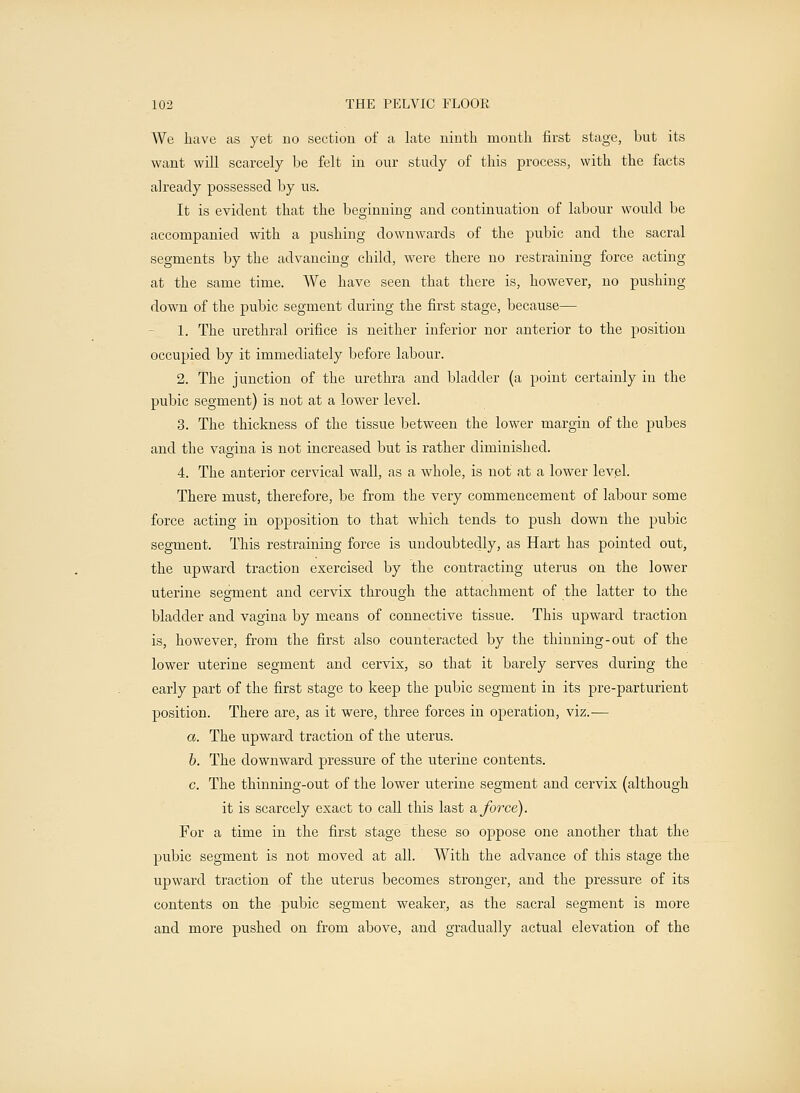 We have as yet no section of a late ninth month first stage, but its want will scarcely be felt in our study of this process, with the facts already possessed by us. It is evident that the beginning and continuation of labour would be accompanied with a pushing downwards of the pubic and the sacral segments by the advancing child, were there no restraining force acting at the same time. We have seen that there is, however, no pushing down of the pubic segment during the first stage, because— 1. The urethral orifice is neither inferior nor anterior to the position occupied by it immediately before labour. 2. The junction of the urethra and bladder (a point certainly in the pubic segment) is not at a lower level. 3. The thickness of the tissue between the lower margin of the pubes and the vagina is not increased but is rather diminished. 4. The anterior cervical wall, as a whole, is not at a lower level. There must, therefore, be from the very commencement of labour some force acting in opposition to that which tends to push down the pubic segment. This restraining force is undoubtedly, as Hart has pointed out, the upward traction exercised by the contracting uterus on the lower uterine segment and cervix through the attachment of the latter to the bladder and vagina by means of connective tissue. This upward traction is, however, from the first also counteracted by the thinning-out of the lower uterine segment and cervix, so that it barely serves during the early part of the first stage to keep the pubic segment in its pre-parturient position. There are, as it were, three forces in operation, viz.— a. The upward traction of the uterus. b. The downward pressure of the uterine contents. c. The thinning-out of the lower uterine segment and cervix (although it is scarcely exact to call this last & force). For a time in the first stage these so oppose one another that the pubic segment is not moved at all. With the advance of this stage the upward traction of the uterus becomes stronger, and the pressure of its contents on the pubic segment weaker, as the sacral segment is more and more pushed on from above, and gradually actual elevation of the