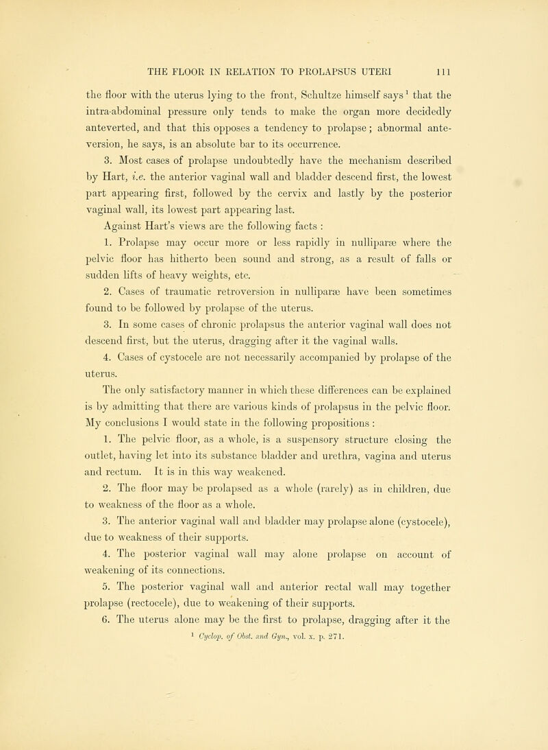 the floor with the uterus lying to the front, Schultze himself says1 that the intra-abdominal pressure only tends to make the organ more decidedly anteverted, and that this opposes a tendency to prolapse; abnormal ante- version, he says, is an absolute bar to its occurrence. 3. Most cases of prolapse undoubtedly have the mechanism described by Hart, i.e. the anterior vaginal wall and bladder descend first, the lowest part appearing first, followed by the cervix and lastly by the posterior vaginal wall, its lowest part appearing last. Against Hart's views are the following facts : 1. Prolapse may occur more or less rapidly in nulliparae where the pelvic floor has hitherto been sound and strong, as a result of falls or sudden lifts of heavy weights, etc. 2. Cases of traumatic retroversion in nulliparae have been sometimes found to be followed by prolapse of the uterus. 3. In some cases of chronic prolapsus the anterior vaginal wall does not descend first, but the uterus, dragging after it the vaginal walls. 4. Cases of cystocele are not necessarily accompanied by prolapse of the uterus. The only satisfactory manner in which these differences can be explained is by admitting that there are various kinds of prolapsus in the pelvic floor. My conclusions I would state in the following propositions : 1. The pelvic floor, as a whole, is a suspensory structure closing the outlet, having let into its substance bladder and urethra, vagina and uterus and rectum. It is in this way weakened. 2. The floor may be prolapsed as a whole (rarely) as in children, due to weakness of the floor as a whole. 3. The anterior vaginal wall and bladder may prolapse alone (cystocele), due to weakness of their supports. 4. The posterior vaginal wall may alone prolapse on account of weakening of its connections. 5. The posterior vaginal wall and anterior rectal wall may together prolapse (rectocele), due to weakening of their supports. 6. The uterus alone may be the first to prolapse, dragging after it the 1 Cyclop, of Obst. and Gyn., vol. x. p. 271.