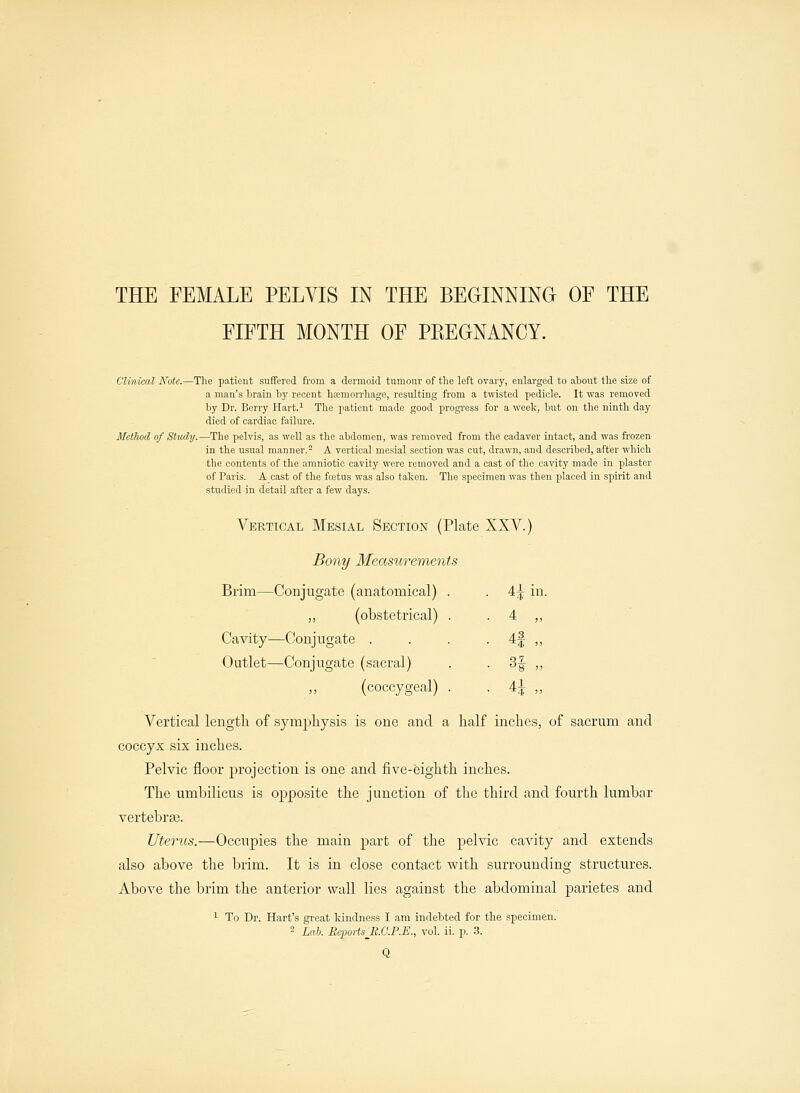 FIFTH MONTH OF PREGNANCY. Clinical Note.—The patient suffered from a dermoid tumour of the left ovary, enlarged to about the size of a man's brain by recent hfemorrhage, resulting from a twisted pedicle. It was removed by Dr. Berry Hart.1 The patient made good progress for a week, but on the ninth day died of cardiac failure. Method of Study.—The pelvis, as well as the abdomen, was removed from the cadaver intact, and was frozen in the usual manner.2 A vertical mesial section was cut, drawn, and described, after which the contents of the amniotic cavity were removed and a cast of the cavity made in plaster of Paris. A cast of the fetus was also taken. The specimen was then placed in spirit and studied in detail after a few days. Vertical Mesial Section (Plate XXV.) Bony Measurements Brim—Conjugate (anatomical) . . 4^ in. „ (obstetrical) . . 4 „ Cavity—Conjugate . . . . 4f ,, Outlet—Conjugate (sacral) . . 3f ,, ,, (coccygeal) . 4^ „ Vertical length of symphysis is one and a half inches, of sacrum and coccyx six inches. Pelvic floor projection is one and five-eighth inches. The umbilicus is opposite the junction of the third and fourth lumbar vertebras. Uterus.—Occupies the main part of the pelvic cavity and extends also above the brim. It is in close contact with surrounding structures. Above the brim the anterior wall lies against the abdominal parietes and 1 To Dr. Hart's great kindness I am indebted for the specimen. 2 Lab. ReportsJl.G.P.E., vol. ii. p. 3.