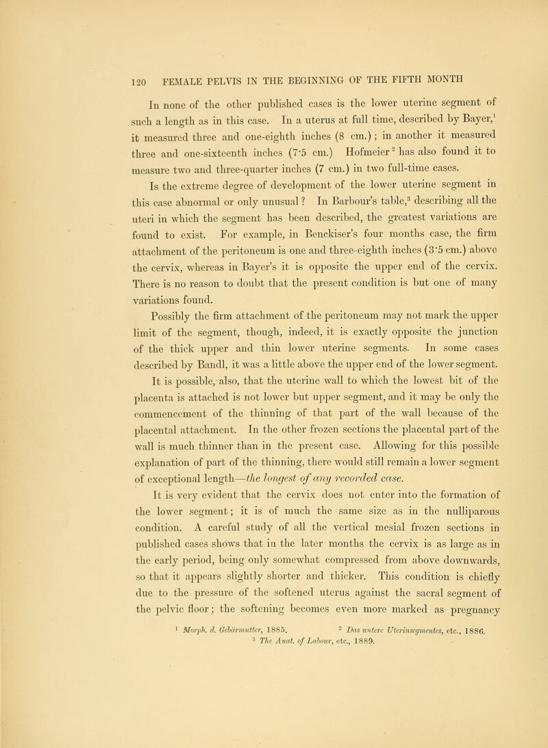 In none of the other published cases is the lower uterine segment of such a length as in this case. In a uterus at full time, described by Bayer,1 it measured three and one-eighth inches (8 cm.) ; in another it measured three and one-sixteenth inches (7-5 cm.) Hofmeier2 has also found it to measure two and three-quarter inches (7 cm.) in two full-time cases. Is the extreme degree of development of the lower uterine segment in this case abnormal or only unusual ? In Barbour's table,3 describing all the uteri in which the segment has been described, the greatest variations are found to exist. For example, in Benckiser's four months case, the firm attachment of the peritoneum is one and three-eighth inches (35 cm.) above the cervix, whereas in Bayer's it is opposite the upper end of the cervix. There is no reason to doubt that the present condition is but one of many variations found. Possibly the firm attachment of the peritoneum may not mark the upper limit of the segment, though, indeed, it is exactly opposite the junction of the thick upper and thin lower uterine segments. In some cases described by Bandl, it was a little above the upper end of the lower segment. It is possible,- also, that the uterine wall to which the lowest bit of the placenta is attached is not lower but upper segment, and it may be only the commencement of the thinning of that part of the wall because of the placental attachment. In the other frozen sections the placental part of the wall is much thinner than in the present case. Allowing for this possible explanation of part of the thinning, there would still remain a lower segment of exceptional length—the longest of any recorded case. It is very evident that the cervix does not enter into the formation of the lower segment; it is of much the same size as in the nullfparous condition. A careful study of all the vertical mesial frozen sections in published cases shows that in the later months the cervix is as large as in the early period, being only somewhat compressed from above downwards, so that it appears slightly shorter and thicker. This condition is chiefly due to the pressure of the softened uterus against the sacral segment of the pelvic floor; the softening becomes even more marked as pregnancy 1 Morph. d. Gebarmutter, 1885. 2 Dasuntere Uterinsegmentes, etc., 1886. 3 Tlie Anat. of Lahour, etc., 1889.