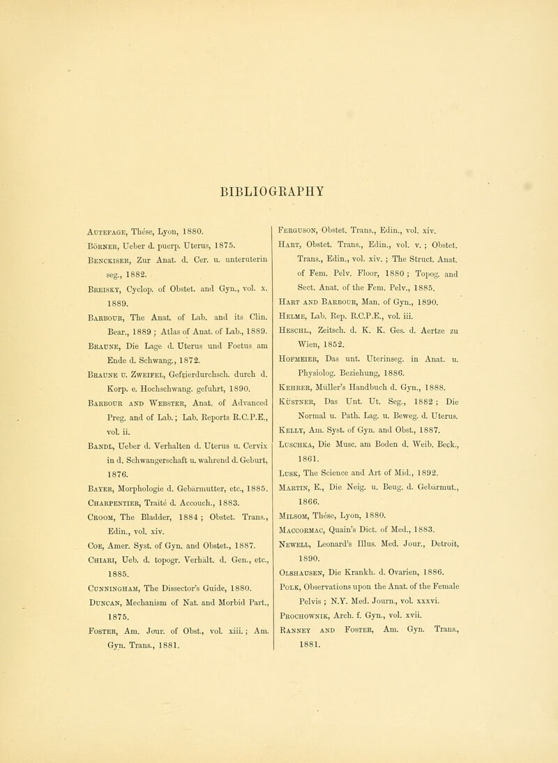 BIBLIOGRAPHY Aotefage, These, Lyon, 1880. Borner, Ueber d. puerp. Uterus, 1875. Benckiser, Zut Anat. d. Cer. u. unteruterin seg., 1882. Breiskt, Cyclop, of Obstet. and Gyn., vol. x. 1889. Barbour, The Anat. of Lab. and its Clin. Bear., 1889 ; Atlas of Anat. of Lab., 1889. Braune, Die Lage d. Uterus und Foetus am Ende d. Schwang., 1872. Bradne u. Zweifel, Gefrierdurchsch. dureh d. Korp. e. Hochschwang. gefuhi't, 1890. Barbour and Webster, Anat. of Advanced Preg. and of Lab.; Lab. Reports R.C.P.E., vol. ii. Bandl, Ueber d. Verhalten d. Uterus u. Cervix in d. Schwangerschaft u. wahrend d. Geburt, 1876. Bayer, Morphologie d. Gebarmutter, etc., 1885. Charpeniier, Traite d. Accouch., 1883. Croom, The Bladder, 1884 ; Obstet. Trans., Edin., vol. xiv. Coe, Amer. Syst. of Gyn. and Obstet., 1887. Chiari, Ueb. d. topogr. Verhalt. d. Gen., etc., 1885. Cunningham, The Dissector's Guide, 1880. Duncan, Mechanism of Nat. and Morbid Part., 1875. Foster, Am. Jour, of Obst., vol. xiii.; Am. Gyn. Trans., 1881. Ferguson, Obstet. Trans., Edin., vol. xiv. Hart, Obstet. Trans., Edin., vol. v. ; Obstet. Trans., Edin., vol. xiv. ; The Struct. Anat. of Fem. Pelv. Floor, 1880 ; Topog. and Sect. Anat. of the Fem. Pelv., 1885. Hart and Bakbodr, Man. of Gyn., 1890. Helme, Lab. Rep. R.C.P.E., vol iii. Heschl., Zeitsch. d. K. K. Ges. d. Aertze zu Wien, 1852. Hofjieier, Das unt. Uterinseg. in Anat. u. Physiolog. Beziehung, 1886. Kehrer, Midler's Handbuch d. Gyn., 1888. KriSTNER, Das Unt. Ut. Seg., 1882 ; Die Normal u. Path. Lag. u. Beweg. d. Uterus. Kelly, Am. Syst. of Gyn. and Obst., 1887. Luschka, Die Muse, am Boden d. Weib. Beck., 1861. Lusk, The Science and Art of Mid., 1892. Martin, E., Die Neig. u. Beug. d. Gebarmut., 1866. Milsom, These, Lyon, 1880. Macoormac, Quain's Diet, of Med., 1883. Newell, Leonard's Illus. Med. Jour., Detroit, 1890. Olshausen, Die Krankh. d. Ovarien, 1886. Polk, Observations upon the Anat. of the Female Pelvis ; N.Y. Med. Journ., vol xxxvi. Prochownik, Arch. f. Gyn., vol. xvii. Ranney and Foster, Am. Gyn. Trans., 1881.