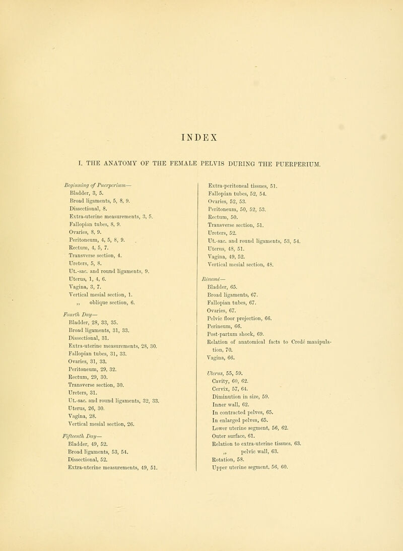 INDEX I. THE ANATOMY OF THE FEMALE PELVIS DURING THE PUERPERIUM. Beginning of Puerpcrium— Bladder, 3, 5. Broad ligaments, 5, 8, 9. Dissectioual, 8. Extra-uterine measurements, 3, 5. Fallopian tubes, 8, 9. Ovaries, 8, 9. Peritoneum, 4, 5, 8, 9. Rectum, 4, 5, 7. Transverse section, 4. Ureters, 5, 8. Ut.-sac. and round ligaments, 9. Uterus, 1, 4, 6. Vagina, 3, 7. Vertical mesial section, 1. ,, oblique section, 6. Fourth Day— Bladder, 28, 33, 35. Broad ligaments, 31, 33. Dissectional, 31. Extra-uterine measurements, 28, 30. Fallopian tubes, 31, 33. Ovaries, 31, 33. Peritoneum, 29, 32. Rectum, 29, 30. Transverse section, 30. Ureters, 31. Ut.-sac. and round ligaments, 32, 33. Uterus, 26, 30. Vagina, 28. Vertical mesial section, 26. Fifteenth Day— Bladder, 49, 52. Broad ligaments, 53, 54. Dissectional, 52. Extra-uterine measurements, 49, 51. Extra-peritoneal tissues, 51. Fallopian tubes, 52, 54. Ovaries, 52, 53. Peritoneum, 50, 52, 53. Rectum, 50. Transverse section, 51. Ureters, 52. Ut.-sac. and round ligaments, 53, 54. Uterus, 48, 51. Vagina, 49, 52. Vertical mesial section, 48. Eeswni— Bladder, 65. Broad ligaments, 67. Fallopian tubes, 67. Ovaries, 67. Pelvic floor projection, 66. Perineum, 66. Post-partum shock, 69. Relation of anatomical facts to Crede manipula tion, 70. Vagina, 66. Uterus, 55, 59. Cavity, 60, 62. Cervix, 57, 64. Diminution in size, 59. Inner wall, 62. In contracted pelves, 65. In enlarged pelves, 65. Lower uterine segment, 56, 62. Outer surface, 61. Relation to extra-uterine tissues, 63. ,, pelvic wall, 63. Rotation, 58. Upper uterine segment, 56, 60.