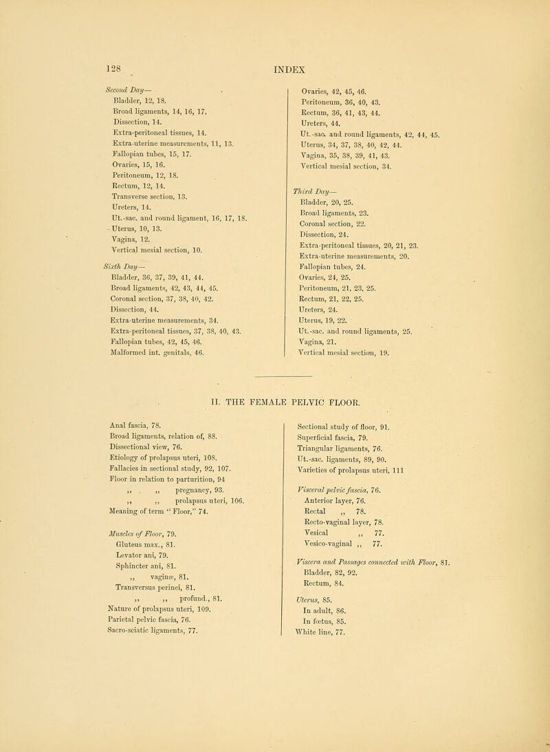 Second Day— Bladder, 12, IS. Broad ligaments, 14, 16, 17. Dissection, 14. Extra-peritoneal tissues, 14. Extra-uterine measurements, 11, 13. Fallopian tubes, 15, 17. Ovaries, 15, 16. Peritoneum, 12, 18. Rectum, 12, 14. Transverse section, 13. Ureters, 14. Ut.-sac. and round ligament, 16, 17, 18. -Uterus, 10, 13. Vagina, 12. Vertical mesial section, 10. Sixth Day— Bladder, 36, 37, 39, 41, 44. Broad ligaments, 42, 43, 44, 45. Coronal section, 37, 38, 40, 42. Dissection, 44. Extra-uterine measurements, 34. Extra-peritoneal tissues, 37, 38, 40, 43. Fallopian tubes, 42, 45, 46. Malformed int. genitals, 46. Ovaries, 42, 45, 46. Peritoneum, 36, 40, 43. Rectum, 36, 41, 43, 44. Ureters, 44. Ut. -sac, and round ligaments, 42, 44, 45. Uterus, 34, 37, 38, 40, 42, 44. Vagina, 35, 38, 39, 41, 43. Vertical mesial section, 34. Third Day— Bladder, 20, 25. Broad ligaments, 23. Coronal section, 22. Dissection, 24. Extra-peritoneal tissues, 20, 21, 23. Extra-uterine measurements, 20. Fallopian tubes, 24. Ovaries, 24, 25. Peritoneum, 21, 23, 25. Rectum, 21, 22, 25. Ureters, 24. Uterus, 19, 22. ■ Ut.-sac. and round ligaments, 25. Vagina, 21. Vertical mesial section, 19. II. THE FEMALE PELVIC FLOOR. Anal fascia, 78. Broad ligaments, relation of, 88. Dissectional view, 76. Etiology of prolapsus uteri, 108. Fallacies in sectional study, 92, 107. Floor in relation to parturition, 94 ,, ,, pregnancy, 93. ,, „ prolapsus uteri, 106. Meaning of term  Floor, 74. Muscles of Floor, 79. Gluteus max., 81. Levator ani, 79. Spbincter ani, 81. ,, vaginae, 81. Transversus perinei, 81. ,, ,, profund., 81. Nature of prolapsus uteri, 109. Parietal pelvic fascia, 76. Sacro-sciatic ligaments, 77. Sectional study of floor, 91. Superficial fascia, 79. Triangular ligaments, 76. Ut.-sac. ligaments, 89, 90. Varieties of prolapsus uteri, 111 Visceral pelvic fascia, 76. Anterior layer, 76. Rectal ,, 78. Recto-vaginal layer, 78. Vesical ,, 77. Vesico-vaginal ,, 77. Viscera and Passages connected with Floor, 81. Bladder, 82, 92. Rectum, 84. Uterus, 85. In adult, 86. In foetus, 85. White line, 77.