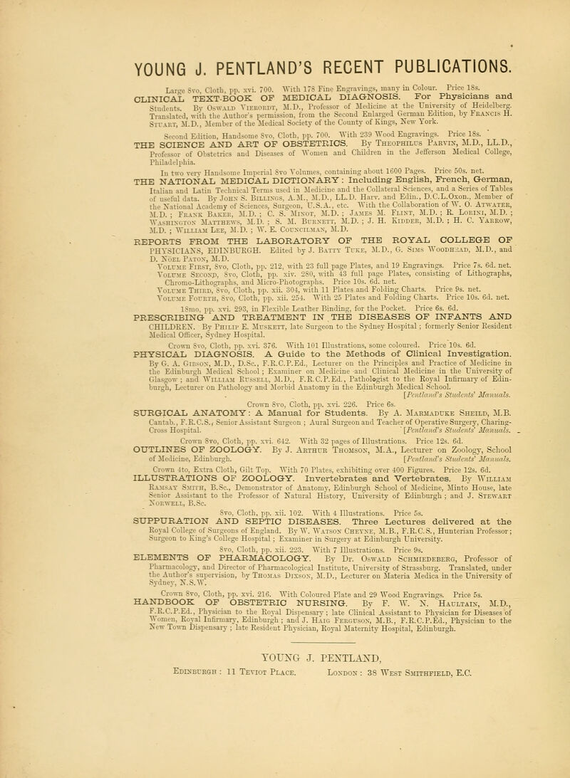 Lan'e Svo Cloth, pp. xvi. 700. With 17S Fine Engravings, many in Colour. Price 18s. CLINICAL TEXT-BOOK OF MEDICAL DIAGNOSIS. For Physicians and Students By Oswald Vierordt, M.D., Professor of Medicine at the University of Heidelberg. Translated, with the Author's permission, from the Second Enlarged German Edition, by Francis H. Stuart, M.D.. Member of the Medical Society of the County of Kings, New York. Second Edition, Handsome Svo. Cloth, pp. 700. With 239 Wood Engravings. Price ISs. THE SCIENCE AND ART OF OBSTETRICS. By Theophilus Paryix, M.D., LL.D., Professor of Obstetrics and Diseases of Women and Children in the Jefferson Medical College, Philadelphia. In two very Handsome Imperial Svo Volumes, containing about 1600 Pages. Price 50s. net. THE NATIONAL MEDICAL DICTIONARY : Including English, French, German, Italian and Latin Technical Terms used in Medicine and the Collateral Sciences, and a Series of Tables of useful data. Bv John S. Billings, A.M.. M.D., LL.D. Harv. and Edin., D.C.L.Oxon., Member of the National Academy of Sciences, Surgeon, U.S.A., etc. With the Collaboration of W. O. Atwater, M.D. ; Frank Baker, M.D. ; C. S. Minot, M.D. ; James M. Flint, M.D. ; R. Lorlni, M.D. ; Washington Matthews, M.D. ; S. M. Burnett, M.D. ; J. H. Kidder, M.D. ; H. C. Yarrow, M.I'. ; William Lee, M.D. ; W. E. Councilman, M.D. REPORTS FROM THE LABORATORY OF THE ROYAL COLLEGE OF PHYSICIANS, EDINBURGH. Edited by J. Batty Tuke, M.D., G. Sims Woodhzad, M.D., and D. Noel Patox, M.D. Volume First, Svo, Cloth, pp. 212, with 23 full page Plates, and 19 Engravings. Price 7s. 6d. net. Volume Second, Svo, Cloth, pp. xiv. 280, with 43 full page Plates, consisting of Lithographs, Chromo-Lithographs, and Micro-Photographs. Price 10s. 6d. net. Volume Third, Svo, Cloth, pp. xii. 304, with 11 Plates.and Folding Charts. Price 9s. net. Volume Fourth, Svo, Cloth, pp. xii. 254. With 25 Plates and Folding Charts. Price 10s. 6d. net. ISmo, pp. xvi. 293, in Flexible Leather Binding, for the Pocket. Price 6s. 6d. PRESCRIBING AND TREATMENT IN , THE DISEASES OF INFANTS AND CHILDREN. By Philip E. Muskett, late Surgeon to the Sydney Hospital ; formerly Senior Resident Medical Officer, Sydney Hospital. Crown Svo, Cloth, pp. xvi. 376. With 101 Illustrations, some coloured. Price 10s. 6d. PHYSICAL DIAGNOSIS. A Guide to the Methods of Clinical Investigation. By G. A. Gibson, M.D., D.Sc, F.R.C.P.Ed., Lecturer on the Principles and Practice of Medicine in the Edinburgh Medical School; Examiner on Medicine and Clinical Medicine in the University of Glasgow; and William Russell, M.D., F.R.C.P.Ed., Pathologist to the Royal Infirmary of Edin- burgh, Lecturer on Pathology and Morbid Anatomy in the Edinburgh Medical School. [Pentland's Students' Manuals. Crown Svo, Cloth, pp. xvi. 226. Price 6s. SURGICAL ANATOMY: A Manual for Students. By A. Marmaduke Sheild, M.B. Cantab., F.R.C.S.,- Senior Assistant Surgeon ; Aural Surgeonaud Teacher of Operative Surgery, Charing- Cross Hospital. ' [Pentland's Students' Manuals. Crown Svo, Cloth, pp. xvi. 642. With 32 pages of Illustrations. Price 12s. 6d. OUTLINES OF ZOOLOGY. By J. Arthur Thomson, M.A., Lecturer on Zoology, School of Medicine, Edinburgh. [Pentland's Students' Manuals. Crown 4to, Extra Cloth, Gilt Top. With 70 Plates, exhibiting over 400 Figures. Price 12s. 6d.' ILLUSTRATIONS OF ZOOLOGY. Invertebrates'and Vertebrates. By William Ramsay Smith, B.Sc, Demonstrator of Anatomy, Edinburgh School of Medicine, Minto House, late Senior Assistant to the Professor of Natural History, University of Edinburgh ; and J. Stewart Norwbll, B.Sc. Svo. Cloth, pp. xii. 102. With 4 Illustrations. Price os. SUPPURATION AND SEPTIC DISEASES. Three Lectures delivered at the Royal College of Surgeons of England. By W. Watson Cheyxe, M.B., F.R.C.S., Hunterian Professor; Surgeon to King's College Hospital : Examiner in Surgery at Edinburgh University. Svo, Cloth, pp. xii. 223. With 7 Illustrations. Price 9s. ELEMENTS OF PHARMACOLOGY. By Dr. Oswald Schmiedeberg, Professor of Pharmacology, and Director of Pharmacological Institute, University of Strassburg. Translated, under the Author's supervision, by Thomas Dixson, M.D., Lecturer on Materia Medica in the Universitv of Sydney, N.S.V. Crown Svo, Cloth, pp. xvi. 216. With Coloured Plate and 29 Wood Engravings. Price 5s. HANDBOOK OF OBSTETRIC NURSING. By F. W. N. Haultaix, M.D., F.R.C.P.Ed., Physician to the Royal Dispensary; late Clinical Assistant to Physician for Diseases of Women, Royal Infirmary, Edinburgh; and J. Haig Ferguson, M.B., F.R.C.P.Ed., Physician to the New Town Dispensary ; late Resident Physician, Royal Maternity Hospital, Edinburgh. TOUXG J. PENTLAXD,