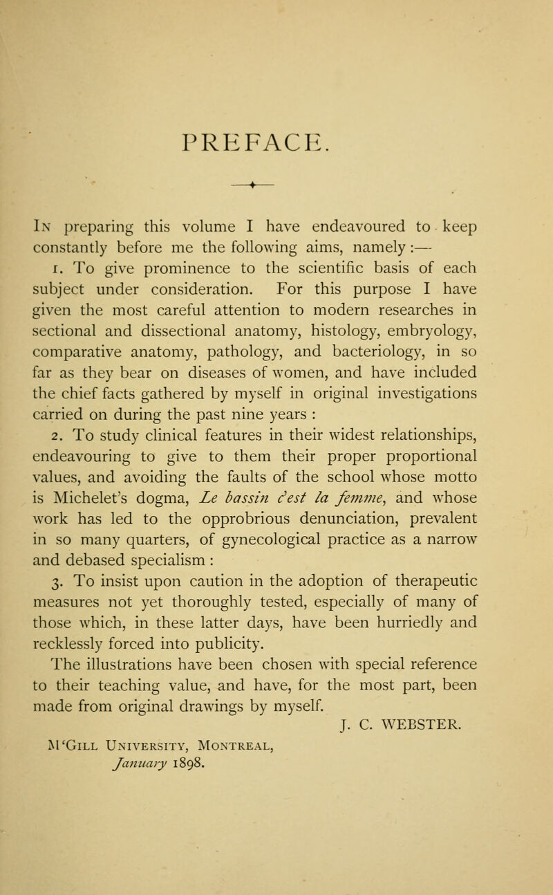 PREFACE In preparing this volume I have endeavoured to keep constantly before me the following aims, namely:— 1. To give prominence to the scientific basis of each subject under consideration. For this purpose I have given the most careful attention to modern researches in sectional and dissectional anatomy, histology, embryology, comparative anatomy, pathology, and bacteriology, in so far as they bear on diseases of women, and have included the chief facts gathered by myself in original investigations carried on during the past nine years : 2. To study clinical features in their widest relationships, endeavouring to give to them their proper proportional values, and avoiding the faults of the school whose motto is Michelet's dogma, Le bassin dest la femine^ and whose work has led to the opprobrious denunciation, prevalent in so many quarters, of gynecological practice as a narrow and debased specialism: 3. To insist upon caution in the adoption of therapeutic measures not yet thoroughly tested, especially of many of those which, in these latter days, have been hurriedly and recklessly forced into publicity. The illustrations have been chosen with special reference to their teaching value, and have, for the most part, been made from original drawings by myself. J. C. WEBSTER. M'GiLL University, Montreal, January 1898.