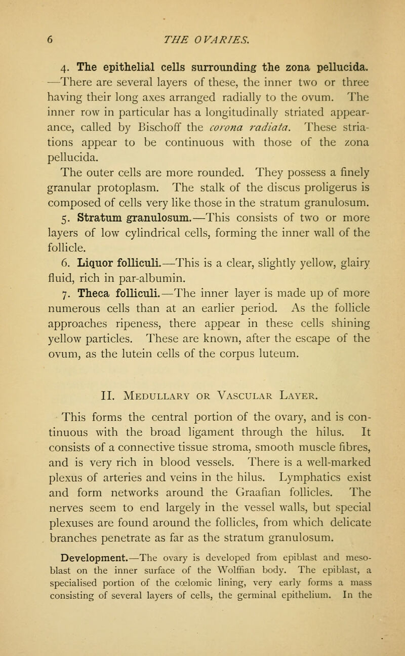 4. The epithelial cells surrounding the zona pellucida. —There are several layers of these, the inner two or three having their long axes arranged radially to the ovum. The inner row in particular has a longitudinally striated appear- ance, called by Bischoff the corona radiata. These stria- tions appear to be continuous with those of the zona pellucida. The outer cells are more rounded. They possess a finely granular protoplasm. The stalk of the discus proligerus is composed of cells very like those in the stratum granulosum. 5. Stratum granulosum.—This consists of two or more layers of low cylindrical cells, forming the inner wall of the follicle. 6. Liquor folliculi.—This is a clear, slightly yellow, glairy fluid, rich in par-albumin. 7. Theca folliculi.—The inner layer is made up of more numerous cells than at an earlier period. As the follicle approaches ripeness, there appear in these cells shining yellow particles. These are known, after the escape of the ovum, as the lutein cells of the corpus luteum. II. Medullary or Vascular Layer. This forms the central portion of the ovary, and is con- tinuous with the broad ligament through the hilus. It consists of a connective tissue stroma, smooth muscle fibres, and is very rich in blood vessels. There is a well-marked plexus of arteries and veins in the hilus. Lymphatics exist and form networks around the Graafian follicles. The nerves seem to end largely in the vessel walls, but special plexuses are found around the follicles, from w^hich delicate branches penetrate as far as the stratum granulosum. Development.—The ovary is developed from epiblast and meso- blast on the inner surface of the Wolffian body. The epiblast, a specialised portion of the coelomic lining, very early forms a mass consisting of several layers of cells, the germinal epithelimn. In the