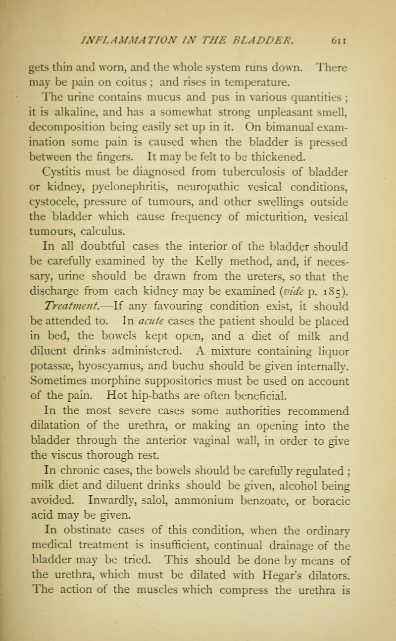 gets thin and worn, and the whole system runs down. There may be pain on coitus; and rises in temperature. The urine contains mucus and pus in various quantities ; it is alkaline, and has a somewhat strong unpleasant smell, decomposition being easily set up in it. On bimanual exam- ination some pain is caused when the bladder is pressed between the fingers. It may be felt to be thickened. Cystitis must be diagnosed from tuberculosis of bladder or kidney, pyelonephritis, neuropathic vesical conditions, cystocele, pressure of tumours, and other swellings outside the bladder which cause frequency of micturition, vesical tumours, calculus. In all doubtful cases the interior of the bladder should be carefully examined by the Kelly method, and, if neces- sary, urine should be drawn from the ureters, so that the discharge from each kidney may be examined {vide p. 185). Treat me tit.—^If any favouring condition exist, it should be attended to. In acute cases the patient should be placed in bed, the bowels kept open, and a diet of milk and diluent drinks administered. A mixture containing liquor potassae, hyoscyamus, and buchu should be given internally. Sometimes morphine suppositories must be used on account of the pain. Hot hip-baths are often beneficial. In the most severe cases some authorities recommend dilatation of the urethra, or making an opening into the bladder through the anterior vaginal wall, in order to give the viscus thorough rest. In chronic cases, the bowels should be carefully regulated ; milk diet and diluent drinks should be given, alcohol being avoided. Inwardly, salol, ammonium benzoate, or boracic acid may be given. In obstinate cases of this condition, when the ordinary medical treatment is insufficient, continual drainage of the bladder may be tried. This should be done by means of the urethra, which must be dilated with Hegar's dilators. The action of the muscles which compress the urethra is